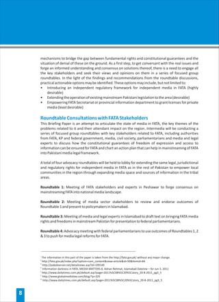 mechanisms to bridge the gap between fundamental rights and constitutional guarantees and the
    situation of denial of these on the ground. As a first step, to get conversant with the real issues and
    forge an informed understanding and consensus on solutions thereof, there is a need to engage all
    the key stakeholders and seek their views and opinions on them in a series of focused group
    roundtables. In the light of the findings and recommendations from the roundtable discussions,
    practical actionable options may be identified. These options may include, but not limited to:
    • Introducing an independent regulatory framework for independent media in FATA (highly
        desirable)
    • Extending the operation of existing mainstream Pakistani legislation to the area (desirable)
    • Empowering FATA Secretariat or provincial information department to grant licenses for private
        media (least desirable)

    Roundtable Consultations with FATA Stakeholders
    This Briefing Paper is an attempt to articulate the state of media in FATA, the key themes of the
    problems related to it and their attendant impact on the region. Intermedia will be conducting a
    series of focused group roundtables with key stakeholders related to FATA, including authorities
    from FATA, KP and federal government, media, civil society, parliamentarians and media and legal
    experts to discuss how the constitutional guarantees of freedom of expression and access to
    information can be ensured for FATA and chart an action plan that can help in mainstreaming of FATA
    into Pakistani media legal framework.

    A total of four advocacy roundtables will be held to lobby for extending the same legal, jurisdictional
    and regulatory rights for independent media in FATA as in the rest of Pakistan to empower local
    communities in the region through expanding media space and sources of information in the tribal
    areas.

    Roundtable 1: Meeting of FATA stakeholders and experts in Peshawar to forge consensus on
    mainstreaming FATA into national media landscape.

    Roundtable 2: Meeting of media sector stakeholders to review and endorse outcomes of
    Roundtable 1 and present to policymakers in Islamabad.

    Roundtable 3: Meeting of media and legal experts in Islamabad to draft text on bringing FATA media
    rights and freedoms in mainstream Pakistan for presentation to federal parliamentarians.

    Roundtable 4: Advocacy meeting with federal parliamentarians to use outcomes of Roundtables 1, 2
    & 3 to push for media legal reforms for FATA.



    i
       The information in this part of the paper is taken from the http://fata.gov.pk/ without any major change.
    ii
        http://fata.gov.pk/index.php?option=com_content&view=article&id=50&Itemid=84
    iii
        http://pakobserver.net/detailnews.asp?id=109149
    iv
        Information darkness in FATA, MEDIA MATTERS-4, Adnan Rehmat, Islamabad Dateline – for Jun 3, 2011
    v
        http://www.dailytimes.com.pk/default.asp?page=2011%5C08%5C20%5Cstory_20-8-2011_pg3_5
    vi
        http://www.globalmedialaw.com/blog/?p=329
    vii
        http://www.dailytimes.com.pk/default.asp?page=2011%5C08%5C20%5Cstory_20-8-2011_pg3_5



8
 