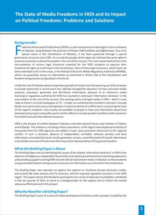 The State of Media Freedoms in FATA and its Impact
on Political Freedoms: Problems and Solutions



Backgrounder

F     ederally Administered Tribal Areas (FATA) is a semi-autonomous tribal region in the northwest
      of Pakistan, lying between the province of Khyber Pakhtunkhwa and Afghanistan. Due to its
      special status in the Constitution of Pakistan, it has been governed through a special
governance structure since 1901. As a result the people of the region do not have the same rights in
promise or practice as those the people in the rest of the country. The main reason behind this is the
non-existence of various legal structures essential for the FATA residents to exercise their
fundamental rights as enshrined in the Constitution. One of these legal structures, which have not
been extended so far to the areas, is the Pakistan Electronic Media Regulatory Authority (PEMRA),
which can guarantee access to information as enshrined in Article 19A of the Constitution and
freedom of expression as stipulated in Article 19.

Unlike the rest of Pakistan where stupendous growth of media since the opening up of the airwaves
to private ownership in recent years has radically changed the dynamics of how a pluralist media
accesses, processes, generates and distributes information, absence of an electronic media
licensing or regulatory authority for FATA has resulted in continued ‘information darkness’ in the
area relative to the rest of the country. The existing native and legal media in FATA – which is only
radio as there is no local newspaper or TV – is state-run and extremely limited in outreach, virtually
blanks out community voices and operates in practical denial of conflict that is consuming the lives
of the region’s residents. Also mostly not available to people is news and information about local
development projects and public works and the efforts to resolve people’s problems with assistance
from both local and international resources.

FATA is the theatre of conflict between Pakistani and international forces and militants of Taliban
and Al Qaeda. The militancy, including military operations, in the region have displaced hundreds of
thousands from the FATA agencies and added a major socio-economic dimension to the regional
conflict. In such a situation, absence of independent, verifiable, relevant, pluralist and local
information articulated by locals mostly generates rumors, unverified word-of-mouth information
and outsider accounts of local issues that may not be representative of the ground situation.

What this Briefing Paper is About
This Briefing Paper aims at identifying the causes of the relative ‘information darkness’ in FATA in the
absence of indigenous independent local media and exploring mechanisms to improving awareness
and providing support to bring FATA into the fold of mainstream media in Pakistan so that residents
are guaranteed freedom of expression and access to information as enshrined in the Constitution.

The Briefing Paper also attempts to explore the options to introduce private electronic media,
particularly FM radio stations and TV channels, and the required regulatory structure in the FATA
region. This paper will be distributed to participants of a series of advocacy roundtables scheduled
in the last quarter of 2011 to serve as a backgrounder on the subject and to inform the overall
advocacy effort planned in this project.

Why the Need for a Briefing Paper?
This Briefing Paper is part of a series of media development activities under a project, funded by the



                                                                                                           1
 