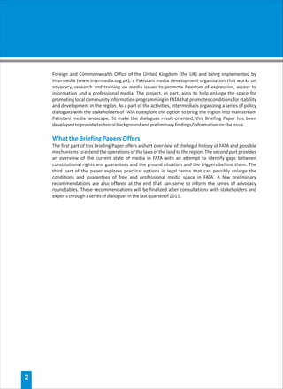 Foreign and Commonwealth Office of the United Kingdom (the UK) and being implemented by
    Intermedia (www.intermedia.org.pk), a Pakistani media development organization that works on
    advocacy, research and training on media issues to promote freedom of expression, access to
    information and a professional media. The project, in part, aims to help enlarge the space for
    promoting local community information programming in FATA that promotes conditions for stability
    and development in the region. As a part of the activities, Intermedia is organizing a series of policy
    dialogues with the stakeholders of FATA to explore the option to bring the region into mainstream
    Pakistani media landscape. To make the dialogues result-oriented, this Briefing Paper has been
    developed to provide technical background and preliminary findings/information on the issue.

    What the Briefing Papers Offers
    The first part of this Briefing Paper offers a short overview of the legal history of FATA and possible
    mechanisms to extend the operations of the laws of the land to the region. The second part provides
    an overview of the current state of media in FATA with an attempt to identify gaps between
    constitutional rights and guarantees and the ground situation and the triggers behind them. The
    third part of the paper explores practical options in legal terms that can possibly enlarge the
    conditions and guarantees of free and professional media space in FATA. A few preliminary
    recommendations are also offered at the end that can serve to inform the series of advocacy
    roundtables. These recommendations will be finalized after consultations with stakeholders and
    experts through a series of dialogues in the last quarter of 2011.




2
 