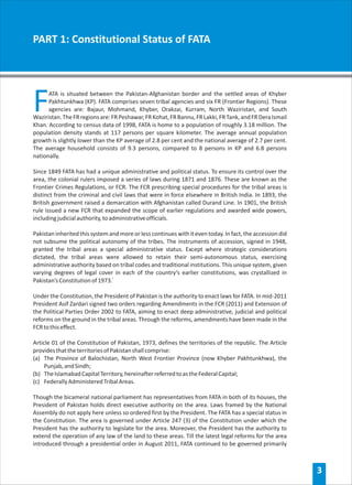 PART 1: Constitutional Status of FATA




F     ATA is situated between the Pakistan-Afghanistan border and the settled areas of Khyber
      Pakhtunkhwa (KP). FATA comprises seven tribal agencies and six FR (Frontier Regions). These
      agencies are: Bajaur, Mohmand, Khyber, Orakzai, Kurram, North Waziristan, and South
Waziristan. The FR regions are: FR Peshawar, FR Kohat, FR Bannu, FR Lakki, FR Tank, and FR Dera Ismail
Khan. According to census data of 1998, FATA is home to a population of roughly 3.18 million. The
population density stands at 117 persons per square kilometer. The average annual population
growth is slightly lower than the KP average of 2.8 per cent and the national average of 2.7 per cent.
The average household consists of 9.3 persons, compared to 8 persons in KP and 6.8 persons
nationally.

Since 1849 FATA has had a unique administrative and political status. To ensure its control over the
area, the colonial rulers imposed a series of laws during 1871 and 1876. These are known as the
Frontier Crimes Regulations, or FCR. The FCR prescribing special procedures for the tribal areas is
distinct from the criminal and civil laws that were in force elsewhere in British India. In 1893, the
British government raised a demarcation with Afghanistan called Durand Line. In 1901, the British
rule issued a new FCR that expanded the scope of earlier regulations and awarded wide powers,
including judicial authority, to administrative officials.

Pakistan inherited this system and more or less continues with it even today. In fact, the accession did
not subsume the political autonomy of the tribes. The instruments of accession, signed in 1948,
granted the tribal areas a special administrative status. Except where strategic considerations
dictated, the tribal areas were allowed to retain their semi-autonomous status, exercising
administrative authority based on tribal codes and traditional institutions. This unique system, given
varying degrees of legal cover in each of the country’s earlier constitutions, was crystallized in
Pakistan’s Constitution of 1973.i

Under the Constitution, the President of Pakistan is the authority to enact laws for FATA. In mid-2011
President Asif Zardari signed two orders regarding Amendments in the FCR (2011) and Extension of
the Political Parties Order 2002 to FATA, aiming to enact deep administrative, judicial and political
reforms on the ground in the tribal areas. Through the reforms, amendments have been made in the
FCR to this effect.

Article 01 of the Constitution of Pakistan, 1973, defines the territories of the republic. The Article
provides that the territories of Pakistan shall comprise:
(a) The Province of Balochistan, North West Frontier Province (now Khyber Pakhtunkhwa), the
     Punjab, and Sindh;
(b) The Islamabad Capital Territory, hereinafter referred to as the Federal Capital;
(c) Federally Administered Tribal Areas.

Though the bicameral national parliament has representatives from FATA in both of its houses, the
President of Pakistan holds direct executive authority on the area. Laws framed by the National
Assembly do not apply here unless so ordered first by the President. The FATA has a special status in
the Constitution. The area is governed under Article 247 (3) of the Constitution under which the
President has the authority to legislate for the area. Moreover, the President has the authority to
extend the operation of any law of the land to these areas. Till the latest legal reforms for the area
introduced through a presidential order in August 2011, FATA continued to be governed primarily



                                                                                                           3
 