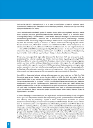 through the FCR 1901. The Governor of KP, as an agent to the President of Pakistan, under the overall
    supervision of the Ministry of States and Frontier Regions in Islamabad, supervises the functions of the
    administrative authorities in FATA.

    Unlike the rest of Pakistan where growth of media in recent years has changed the dynamics of how
    media accesses, processes, generates and distributes information, absence of an electronic media
    licensing or regulatory authority for FATA has resulted in the region missing out on the media reforms
    enacted through the PEMRA Ordinance 2002 in mainstream Pakistan, and keeping it relatively
    ‘information dark’. The existing indigenous and legal media in FATA is only state-owned, which does
    not have the mandate, capacity or resources to act as a professional watchdog of public interest
    focused on local news, information, education and entertainment. There are no newspapers or any
    other current affairs journals published in FATA or any local TV channels. The sole 3 legal radio stations
    – a mix of FM and AM broadcasts operated by FATA Secretariat – do not carry news or much
    information about terrorism, militancy and the state’s own efforts to combat them, thereby missing
    out even on the small window of opportunity of a dialogue between the citizen and the state.

    There being no independent, legal radio stations or TV channels in FATA is a consequence of the
    jurisdiction of the national broadcast law, Pakistan Electronic Media Regulatory Authority (PEMRA)
    Ordinance, 2002, not being extended to FATA. This lacuna allows militants to run hate-spewing pirate
    stations and hijack both the political and development narrative in the region. The only legal Pakistani
    media available in the region is owned by the FATA Secretariat and the bureaucracies running the radio
    stations are neither trained to treat information as a fundamental right nor have the capacity to offer
    and package information even about the government’s development efforts in a way relevant to the
    citizens needs and to generate ownership and support of government policies in the region.

    Since 2001, a discernible but slow political reforms process has been underway for FATA. The FATA
    Secretariat was set up, headed by the Secretary FATA, in 2002. The Civil Secretariat FATA was
    established in 2006 to take over decision-making functions, with an Additional Chief Secretary, four
    Secretaries and a number of Directors.ii In 2011, President Asif Zardari signed two orders regarding
    Amendments in the FCR (2011) and Extension of the Political Parties Order 2002 to FATA, which many
    agree could be a prelude to far-reaching administrative, judicial and political reforms on the ground in
    the tribal areas. Through the reforms, amendments have been made in Frontier Crimes Regulations
    (FCRs) and repressive laws of the colonial era are abolished and the normal laws of the land are will be
    applicable to FATA as well.iii

    In view of the new push for active reforms, it is imperative to introduce similar steps to help enlarge the
    media space and independent media in FATA for promoting greater openness to allow for an informed
    local citizenry. Only by promoting a regime of media independence, pluralisms and cultural
    expressions can inclusivity, support and ownership of policies be facilitated. If FATA is part of Pakistan
    then its residents have the same rights to access information guaranteed under Article 19A of the
    constitution and to stay informed. Capacities should be created and consolidated on a priority basis to
    improve the quantity and quality of a community information environment that will discourage rumor
    and hate speech and crowd out the radical soundbites otherwise propagated by non-representative
    groups, which distort the political and religious narrative in FATA. For too long FATA residents have lived
    in relative information darkness and deserve to join the information age that mainstream Pakistan is
    reaping dividends from. In this backdrop, it is important to understand the existing state of media in
    FATA before identification of the key problems and exploration of the options to resolve them.


4
 