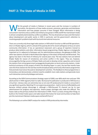 PART 2: The State of Media in FATA




W           ith the growth of media in Pakistan in recent years and the increase in numbers of
            journalists, the dynamics of how media accesses, processes, generates and distributes
            information and how people consume it have changed. Much information is being
consumed in real time and as conflict and militancy has grown in FATA and KP the mainstream media
is almost completely dominated by conflict soundbites. This has drowned out news and information
about development and public works in FATA in particular and the government’s attention to
resolving people’s problems both with local and international resources.

There are currently only three legal radio stations in FATA which function as AM and FM operations.
One is in Khyber Agency, which is ahead of the pack by dint of its recent willingness to focus on some
community information. It has an operational newsroom and a group of reporters trained to
produce daily bulletins and other information-based programming. Khyber Agency is strategically
important as it is adjacent to Peshawar and, for administrative purposes, the gateway to FATA. The
other two stations are both in North Waziristan Agency in the towns of Razmak and Miranshah. This
agency has been in the thick of militancy for several years now. The two stations here are behind
Khyber Radio for reason of remoteness and active conflict in the region. They are, however,
encouraged by the big success of Khyber Radio and seek to develop similar capacities and re-brand
the stations from virtual government-propaganda broadcasters to local community stations. Under
technical assistance of the project of which this Briefing Paper is a part, the last few months have
seen the three stations for the last few months broadcast daily community information programmes
that promote local voices focused on development activities. The feedback to these programmes is
tremendous and demonstrates a distinct need to establish more radio stations and generate more
such interactive community dialogue and voices.

According to the FATA Communications Strategy report of 2009, over 80% adult men and over 70%
adult women in FATA regularly listen to radio. No local print publication is produced in FATA due to a
virtual ban. Literacy rates are extremely low so not even KP-produced print media is consumed in
any significant quantity. Watching TV is an expensive proposition – both in terms of affordability and
because militant groups discourage it, although a FATA-focused TV channel can be its own
advertisement for progress and openness. Severe power shortages also make this difficult. This
leaves radio as the primary medium for information in FATA. There is a need, among other things, to
build on the limited media space and radio-based information for local communities to help them
join the mainstream Pakistani media space and benefit from it.iv

The following is an outline SWOT analysis for media in FATA produced by Intermedia:




                                                                                                         5
 