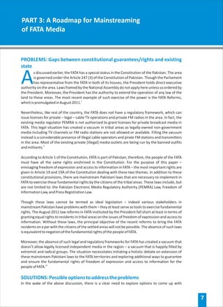 PART 3: A Roadmap for Mainstreaming
of FATA Media



PROBLEMS: Gaps between constitutional guarantees/rights and existing
state

A       s discussed earlier, the FATA has a special status in the Constitution of the Pakistan. The area
        is governed under the Article 247 (3) of the Constitution of Pakistan. Though the Parliament
        has representative from the FATA in both of its houses, the President holds direct executive
authority on the area. Laws framed by the National Assembly do not apply here unless so ordered by
the President. Moreover, the President has the authority to extend the operation of any law of the
land to these areas. The most recent example of such exercise of the power is the FATA Reforms,
which is promulgated in August 2011.v

Nevertheless, like rest of the country, the FATA does not have a regulatory framework, which can
issue licenses for private – legal – cable TV operations and private FM radios in the area. In fact, the
existing media regulator PEMRA is not authorized to grant licenses for private broadcast media in
FATA. This legal situation has created a vacuum in tribal areas as legally-owned non-government
media including TV channels or FM radio stations are not allowed or available. Filling the vacuum
instead is a considerable presence of illegal cable operators and pirate FM stations and transmitters
in the area. Most of the existing private [illegal] media outlets are being run by the banned outfits
and militants.vi

According to Article 1 of the Constitution, FATA is part of Pakistan; therefore, the people of the FATA
must have all the same rights enshrined in the Constitution. For the purpose of this paper –
envisaging freedom of expression and access to information in FATA – the most important rights are
given in Article 19 and 19A of the Constitution dealing with these two themes. In addition to these
constitutional provisions, there are mainstream Pakistani laws that are necessary to implement in
FATA to exercise these fundamental rights by the citizens of the tribal areas. These laws include, but
are not limited to: the Pakistan Electronic Media Regulatory Authority (PEMRA) Law, Freedom of
Information Law, and Press Registration Law.

Though these laws cannot be termed as ideal legislation – indeed various stakeholders in
mainstream Pakistan have problems with them – they at least serve as tools to exercise fundamental
rights. The August 2011 law reforms in FATA instituted by the President fall short at least in terms of
granting equal rights to residents in tribal areas on the issues of freedom of expression and access to
information. Without these laws, the principal objective of the recent reforms to bring the FATA
residents on a par with the citizens of the settled areas will not be possible. The absence of such laws
is equivalent to negation of the fundamental rights of the people of FATA.

Moreover, the absence of such legal and regulatory frameworks for FATA has created a vacuum that
doesn’t allow legally licensed independent media in the region – a vacuum that is happily filled by
extremist and radical groups. The situation necessitates initiating a holistic debate on extension of
these mainstream Pakistani laws to the FATA territories and exploring additional ways to guarantee
and ensure the fundamental rights of freedom of expression and access to information for the
people of FATA.vii

SOLUTIONS: Possible options to address the problems
In the wake of the above discussion, there is a clear need to explore options to come up with


                                                                                                           7
 