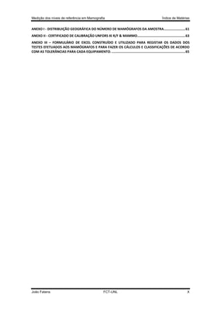 Medição dos níveis de referência em Mamografia

Índice de Matérias

ANEXO I - DISTRIBUIÇÃO GEOGRÁFICA DO NÚMERO DE MAMÓGRAFOS DA AMOSTRA...................... 61
ANEXO II - CERTIFICADO DE CALIBRAÇÃO UNFORS XI R/F & MAMMO................................................. 63
ANEXO III – FORMULÁRIO DE EXCEL CONSTRUÍDO E UTILIZADO PARA REGISTAR OS DADOS DOS
TESTES EFETUADOS AOS MAMÓGRAFOS E PARA FAZER OS CÁLCULOS E CLASSIFICAÇÕES DE ACORDO
COM AS TOLERÂNCIAS PARA CADA EQUIPAMENTO. ........................................................................... 65

João Fatana

FCT-UNL

X

 