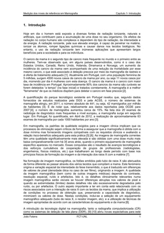 Medição dos níveis de referência em Mamografia

Capítulo 1- Introdução

1. Introdução
Hoje em dia o homem está exposto a diversas fontes de radiação ionizante, naturais e
artificiais, que contribuem para a acumulação de uma dose no seu organismo. Os efeitos da
radiação no corpo humano são complexos e dependem do tipo de radiação, da intensidade e
da energia. A radiação ionizante, pela sua elevada energia, é capaz de penetrar na matéria,
ionizar os átomos, romper ligações químicas e causar danos nos tecidos biológicos. No
entanto, o uso de radiação ionizante tem inúmeras aplicações que apresentam largos
benefícios para a sociedade e para os indivíduos.
O cancro da mama é o segundo tipo de cancro mais frequente no mundo e o primeiro entre as
mulheres. Tem-se observado que, em alguns países desenvolvidos, como é o caso dos
Estados Unidos, Canadá, Reino Unido, Holanda, Dinamarca e Noruega, um aumento da
incidência do cancro da mama vem acompanhado de uma redução da mortalidade por esse
mesmo cancro, o que está associado à deteção precoce por meio da mamografia de rastreio e
à oferta de tratamento adequado [1]. Atualmente em Portugal, com uma população feminina de
5 milhões, surgem 4500 novos casos de cancro da mama por ano, ou seja 11 novos casos por
dia, morrendo por dia 4 mulheres com esta doença. O cancro da mama é o cancro com maior
taxa de incidência em Portugal. Aproximadamente 90% dos cancros da mama são curáveis se
forem detetados “a tempo” (na fase inicial) e tratados corretamente. A mamografia é a melhor
"ferramenta" de que os médicos dispõem para detetar o cancro em fase precoce [2].
A quantificação do parque tecnológico existente em Portugal revelou que, segundo dados
fornecidos de estudos realizados pela DGS e pela ACSS, o número de sistemas de
mamografia atingiu, em 2011, o número absoluto de 441, ou seja, 42 mamógrafos por milhão
de habitantes [3]. É de notar que, relativamente aos dados reportados pela OCDE para
2007 [4], o número de mamógrafos aumentou cerca de 15%. Na lista dos 20 exames de
radiologia de diagnóstico mais frequentes a nível europeu, a mamografia surge em segundo
lugar. Em Portugal, foi quantificada, em Abril de 2012, a realização de aproximadamente 63
exames de mamografia por cada 1000 habitantes por ano [3].
Em mamografia, os padrões de qualidade exigidos para a imagem clínica implicam que os
processos de otimização sejam críticos de forma a assegurar que a mamografia é obtida com a
dose mínima mas fornecendo imagens compatíveis com os requisitos clínicos e avaliando a
relação risco-benefício adequado para esta prática [5] [6]. As imagens de mamografia correntes
têm uma qualidade significativamente mais elevada e são obtidas com uma dose muito mais
baixa comparativamente com há 35 anos atrás, quando o primeiro equipamento de mamografia
específico apareceu no mercado. Essas conquistas são o resultado de avanços tecnológicos e
dos esforços cumulativos de cooperação de grupos de profissionais (radiologistas,
engenheiros, físicos médicos, etc.) que trabalharam ao longo deste período com base nos
princípios físicos de formação da imagem e da interação dos raios X com a matéria [7].
Na formação de imagem mamográfica, os fotões emitidos pelo tubo de raios X são atenuados
de forma diferente ao passar através dos vários tecidos que compõem a mama. Este fenómeno
origina a variação espacial da intensidade do feixe transmitido, o que é traduzido em diferenças
de valores de pixel (densidade ótica no caso de ser filme), originando a imagem. A qualidade
da imagem mamográfica (bem como de outras imagens médicas) depende do contraste,
resolução espacial, ruído e artefactos. Isto é, os detalhes clinicamente relevantes numa
imagem mamográfica serão visíveis se houver diferenças abruptas nos valores de pixel e
quando as extremidades (limites) destes detalhes não são excessivamente degradados pelo
ruído, ou por artefactos. O outro aspeto importante a ter em conta está relacionado com os
riscos associados com a interação de raios X com os tecidos da mama, que implica a utilização
de condições no processo de obtenção que, preservando a capacidade de diagnóstico,
minimizem os valores de dose. Nestas condições, inclui-se a seleção de um equipamento
mamográfico adequado (tubo de raios X, o recetor imagem, etc), e a utilização de técnicas de
imagem apropriadas de acordo com as características do equipamento e da mama [8].
A introdução da tecnologia digital na mamografia, tanto a radiografia computadorizada (CR)
como os sistemas de deteção de tela plana (DDR), [9] [10] abriu novas expectativas para este
João Fatana

FCT-UNL

1

 