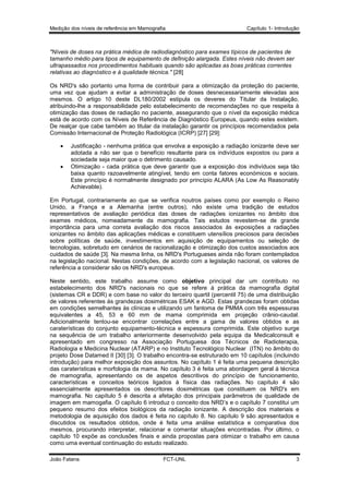 Medição dos níveis de referência em Mamografia

Capítulo 1- Introdução

"Níveis de doses na prática médica de radiodiagnóstico para exames típicos de pacientes de
tamanho médio para tipos de equipamento de definição alargada. Estes níveis não devem ser
ultrapassados nos procedimentos habituais quando são aplicadas as boas práticas correntes
relativas ao diagnóstico e à qualidade técnica." [28]
Os NRD's são portanto uma forma de contribuir para a otimização da proteção do paciente,
uma vez que ajudam a evitar a administração de doses desnecessariamente elevadas aos
mesmos. O artigo 10 deste DL180/2002 estipula os deveres do Titular da Instalação,
atribuindo-lhe a responsabilidade pelo estabelecimento de recomendações no que respeita à
otimização das doses de radiação no paciente, assegurando que o nível da exposição médica
está de acordo com os Níveis de Referência de Diagnóstico Europeus, quando estes existem.
De realçar que cabe também ao titular da instalação garantir os princípios recomendados pela
Comissão Internacional de Proteção Radiológica (ICRP) [27] [29]:



Justificação - nenhuma prática que envolva a exposição a radiação ionizante deve ser
adotada a não ser que o benefício resultante para os indivíduos expostos ou para a
sociedade seja maior que o detrimento causado.
Otimização - cada prática que deve garantir que a exposição dos indivíduos seja tão
baixa quanto razoavelmente atingível, tendo em conta fatores económicos e sociais.
Este princípio é normalmente designado por princípio ALARA (As Low As Reasonably
Achievable).

Em Portugal, contrariamente ao que se verifica noutros países como por exemplo o Reino
Unido, a França e a Alemanha (entre outros), não existe uma tradição de estudos
representativos de avaliação periódica das doses de radiações ionizantes no âmbito dos
exames médicos, nomeadamente da mamografia. Tais estudos revestem-se de grande
importância para uma correta avaliação dos riscos associados às exposições a radiações
ionizantes no âmbito das aplicações médicas e constituem utensílios preciosos para decisões
sobre políticas de saúde, investimentos em aquisição de equipamentos ou seleção de
tecnologias, sobretudo em cenários de racionalização e otimização dos custos associados aos
cuidados de saúde [3]. Na mesma linha, os NRD's Portugueses ainda não foram contemplados
na legislação nacional. Nestas condições, de acordo com a legislação nacional, os valores de
referência a considerar são os NRD's europeus.
Neste sentido, este trabalho assume como objetivo principal dar um contributo no
estabelecimento dos NRD's nacionais no que se refere à prática da mamografia digital
(sistemas CR e DDR) e com base no valor do terceiro quartil (percentil 75) de uma distribuição
de valores referentes às grandezas dosimétricas ESAK e AGD. Estas grandezas foram obtidas
em condições semelhantes às clínicas e utilizando um fantoma de PMMA com três espessuras
equivalentes a 45, 53 e 60 mm de mama comprimida em projeção crânio-caudal.
Adicionalmente tentou-se encontrar correlações entre a gama de valores obtidos e as
caraterísticas do conjunto equipamento-técnica e espessura comprimida. Este objetivo surge
na sequência de um trabalho anteriormente desenvolvido pela equipa da Medicalconsult e
apresentado em congresso na Associação Portuguesa dos Técnicos de Radioterapia,
Radiologia e Medicina Nuclear (ATARP) e no Instituto Tecnológico Nuclear (ITN) no âmbito do
projeto Dose Datamed II [30] [3]. O trabalho encontra-se estruturado em 10 capítulos (incluindo
introdução) para melhor exposição dos assuntos. No capítulo 1 é feita uma pequena descrição
das caraterísticas e morfologia da mama. No capítulo 3 é feita uma abordagem geral à técnica
de mamografia, apresentando os de aspetos descritivos do princípio de funcionamento,
características e conceitos teóricos ligados à física das radiações. No capítulo 4 são
essencialmente apresentados os descritores dosimétricas que constituem os NRD's em
mamografia. No capítulo 5 é descrita a afetação dos principais parâmetros de qualidade de
imagem em mamogafia. O capítulo 6 introduz o conceito dos NRD’s e o capítulo 7 constitui um
pequeno resumo dos efeitos biológicos da radiação ionizante. A descrição dos materiais e
metodologia de aquisição dos dados é feita no capítulo 8. No capítulo 9 são apresentados e
discutidos os resultados obtidos, onde é feita uma análise estatística e comparativa dos
mesmos, procurando interpretar, relacionar e comentar situações encontradas. Por último, o
capítulo 10 expõe as conclusões finais e ainda propostas para otimizar o trabalho em causa
como uma eventual continuação do estudo realizado.
João Fatana

FCT-UNL

3

 