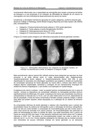 Medição dos níveis de referência em Mamografia

Capítulo 2- Características da mama

inversamente relacionada com a capacidade da mamografia para revelar a presença de lesões
de interesse e a sua proporção é um indicador da dificuldade de deteção de um cancro na
mamografia e do risco individual de desenvolvimento de cancro da mama.
Inicialmente, a densidade mamária foi agrupada em quatro categorias, conforme descrito pelo
American College of Radiology (ACR) Breast Imaging Reporting and Data System (BI–RADS)
[34], nomeadamente:





Categoria I: Predominantemente tecido adiposo (< 25% tecido glandular)
Categoria II: Tecido adiposo e tecido ﬁbroglandular (25-50%)
Categoria III: Heterogeneamente densa (51-75%)
Categoria IV: Extremamente densa (> 75% tecido glandular)

A figura 2.2 mostra quatro imagens com diferentes proporções de tecido glandular mamário.

Figura 2.2 - Mamografias demonstrativas das categorias de densidade mamária, em
evolução, da esquerda para a direita, da categoria I à categoria IV [34]

Mais recentemente, alguns autores têm utilizado apenas duas categorias que agrupam as duas
primeiras e as duas últimas entre si, cujas denominações são, respetivamente,
“predominantemente tecido adiposo“ e “predominantemente densa“ [34] [35]. A esta
classificação foi associada uma abordagem quantitativa que engloba a divisão por quadrantes
da composição percentual do tecido glandular da mama [36] e, embora esta última versão
implique alguma subjetividade, apresenta a vantagem de ser rotineiramente empregue em
análise de exames imagiológicos, o que facilita a sua aplicação em epidemiologia.
A espessura da mama é variável - maior na parede torácica comparativamente com a zona do
mamilo - embora os dispositivos de compressão utilizados na mamografia permitam diminuir
significativamente as diferenças. Em geral, a espessura da mama sob compressão encontra-se
compreendida no intervalo de 2 a 10 cm, com um valor médio entre 4,5 e 6 cm, dependendo do
tipo de população. A área da mama comprimida é também variável, podendo chegar a valores
mais altos que podem requerer várias exposições ou a utilização de um detetor de tamanho
24x30 cm.
As composições atómicas de tecido glandular e adiposo são importantes para o estudo das
propriedades físicas do sistema de mamografia e para a otimização de técnicas radiográficas.
Deve ser tido em conta também a composição de microcalcificações que são muitas vezes o
único sinal visível de anomalia num cancro precoce. As microcalcificações são partículas ou
grãos de hidroxiapatite de cálcio ou fosfato de cálcio, que estão associados com o cancro da
2
mama em cerca de 50% dos casos. O seu tamanho individual varia entre vários mm e valores
2
inferiores a 0,001 mm . Na prática as microcalcificações podem ser vistas a partir de um
diâmetro de 0,1 ou 0,2 mm. Outros detalhes patológicos de interesse são as massas tumorais
com dimensões de poucos milímetros imersas em tecido glandular ou as estruturas

João Fatana

FCT-UNL

6

 