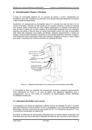 Medição dos níveis de referência em Mamografia

Capítulo 3- Considerações Físicas e Técnicas

3. Considerações Físicas e Técnicas
O êxito da mamografia depende de um conjunto de fatores, a serem considerados em
simultâneo, para criar condições que permitam uma elevada absorção diferencial nos tecidos
moles e utilizando baixas doses.
Atualmente, um equipamento de mamografia, figura 3.1, consiste num tubo de raios X e um
recetor de imagem, colocado no lado oposto de um conjunto mecânico. A mama é colocada
num suporte, sendo comprimida por uma unidade compressora. A radiação proveniente do
tubo de raios X passa por um filtro metálico de conformação espectral e por um colimador
(abertura que define o feixe de raios X), sendo transmitida à mama. Os raios X transmitidos
pela mama são incidentes numa grelha anti-difusão, atingindo posteriormente o recetor de
imagem, onde os fotões interagem e depositam a sua energia localmente, formando a imagem.
Uma fração dos raios X passa pelo recetor sem interação, atingindo um sensor, o qual é usado
para ativar o mecanismo de controlo automático da exposição [41] [42].

Figura 3.1 - Diagrama esquemático de um equipamento de mamografia (adapt. [41])

A mamografia só deve ser realizada com equipamento dedicado, excelente posicionamento,
firme compressão da mama e, no caso da digital, com algoritmos específicos para o
processamento, isto é, com todas as condições da Mammography Quality Standards
Act (MQSA) reunidas [43].

3.1. Interações dos fotões com a mama
A mamografia é um exame de diagnóstico realizado através da utilização de raios X de baixa
dose para examinar a mama humana. O raio X corresponde a uma onda eletromagnética de
-12
16
alta energia, reduzido comprimento de onda (ordem de 10 m) e frequência elevada (10 Hz),
o que permite a penetração na matéria [44].
Na mama, as diferenças de composição e densidade entre os tecidos adiposo e glandular são
suficientes para que ocorra absorção e dispersão de fotões de raio X quando a sua energia é a
João Fatana

FCT-UNL

9

 