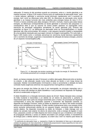 Medição dos níveis de referência em Mamografia

Capítulo 3- Considerações Físicas e Técnicas

adequada. O mesmo já não acontece quando se comparam, entre si, o tecido glandular e as
1
massas tumorais. A figura 3.2A mostra a forma como os coeficientes de atenuação linear para
o tecido adiposo, glandular e carcinoma ductal diminuem rapidamente com o aumento da
energia, bem como as diferenças entre eles [45]. As diferenças de atenuação entre tecido
glandular e as massas tumorais são mais evidentes para energias baixas de raios X (10 a
15 keV) e menos evidentes para altas energias (>35 keV). Contudo, mesmo para estas baixas
energias, as diferenças correspondentes ao tecido glandular e carcinoma são pequenas e a
consequência disto é que os cancros da mama podem aparecer na mamografia como
estruturas de densidade radiográfica semelhante ao tecido glandular [32]. Embora não
presentes na figura 3.2, as diferenças de atenuação entre as microcalcificações e o tecido
glandular são mais pronunciadas. No entanto, o seu pequeno tamanho implica a necessidade
de uma excelente resolução para que sejam visíveis na imagem mamográfica. Por outro lado, a
figura 3.2B mostra como o contraste percentual do carcinoma ductal decresce rapidamente
com o aumento da energia, sugerindo a necessidade da utilização de baixas energias, próximo
de um espectro monoenergético [46].

Figura 3.2 - A: Atenuação dos tecidos mamários em função da energia. B: Decréscimo
do contraste percentual com a energia do feixe [46]

Assim, as baixas energias de raios X fornecem a melhor atenuação diferencial entre os tecidos,
no entanto, a alta absorção resulta numa dose elevada ao tecido e num longo tempo de
exposição. Detetar microcalcificações minimizando a dose e aumentando a deteção de baixo
contraste impõe exigências extremas nos equipamentos mamográficos e detetores.
Na gama de energia dos fotões de raios X em mamografia, as principais interações com o
tecido da mama são devidas ao efeito fotoelétrico e aos processos de dispersão de Rayleigh,
tal como é evidenciado na figura 3.3.
O efeito fotoelétrico é a interação dominante abaixo de 22 keV. Nesta interação toda a energia
do fotão incidente é transmitida a um eletrão de um átomo do absorvente e, portanto, é
responsável pela maior parte da energia transmitida para a mama. Os processos de dispersão
correspondem à soma das dispersões coerente e incoerente. Na dispersão coerente, ou
dispersão de Rayleigh-Thomson, todos os fotões se dispersam em fase e não existe ionização
atómica nem transferência de energia. O fotão mantém praticamente toda a sua energia inicial,
sendo somente redirecionado através de um pequeno ângulo, ocorrendo nesta medida um
evento elástico. Na dispersão incoerente ou efeito de Compton, o fotão interage com um
eletrão da camada mais exterior do átomo do absorvente, onde a energia de ligação é muito
fraca, passando a existir um fotão disperso de menor energia do que o incidente e com direção
de propagação diferente, e ainda um eletrão secundário com energia cinética. A transferência
de energia para o eletrão atómico é pequena, na ordem dos 3 keV no máximo para feixes de
1

O coeficiente de atenuação linear, µ, representa a fração da intensidade do feixe que é atenuada por
unidade de espessura do meio absorvente. É diretamente proporcional à massa específica do meio (só o
-1
hidrogénio não obedece a esta regra) e tem unidades cm .
João Fatana

FCT-UNL

10

 