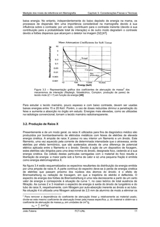 Medição dos níveis de referência em Mamografia

Capítulo 3- Considerações Físicas e Técnicas

baixa energia. No entanto, independentemente do baixo depósito de energia na mama, os
processos de dispersão têm uma importância considerável na mamografia devido à sua
influência sobre o contraste: por um lado, contribuem para o contraste inerente (devido à sua
contribuição para a probabilidade total de interação) e de outro modo degradam o contraste
devido a fotões dispersos que alcançam o detetor na imagem [32] [47].

2

Figura 3.3 – Representação gráfica dos coeficientes de atenuação de massa dos
mecanismos de interação (Rayleigh, fotoeléctrico, Compton, produção de pares) de
tecido mole (Z = 7) em função da energia [46]

Para estudar o tecido mamário, pouco espesso e com baixo contraste, devem ser usadas
baixas energias entre 15 e 20 KeV. Porém, o uso de doses reduzidas diminui a penetração do
feixe e aumenta a absorção no órgão em estudo. Energias mais elevadas, como as utilizadas
na radiologia convencional, tornam o tecido mamário radiotransparente.

3.2. Produção de Raios X
Presentemente e de um modo geral, os raios X utilizados para fins de diagnóstico médico são
produzidos por bombardeamento de elétrodos metálicos com feixes de eletrões de elevada
energia cinética. A ampola de raios X possui no seu interior um filamento e um ânodo. Este
filamento, uma vez aquecido pela corrente de determinada intensidade que o atravessa, emite
eletrões por efeito termiónico, que são acelerados através de uma diferença de potencial
elétrico aplicada entre o filamento e o ânodo. Devido à ação de um dispositivo de focagem,
estes eletrões são dirigidos para uma área mínima do ânodo, designada foco, cedendo aí a sua
energia cinética. Da colisão destas partículas carregadas com o material do foco resulta a
libertação de energia: a maior parte sob a forma de calor e só uma pequena fração é emitida
como energia eletromagnética X.
Na figura 3.4 estão esquematizados os espectros resultantes da distribuição da energia emitida
por uma ampola de raios X. A parte contínua do espectro deve-se à perda de energia cinética
de eletrões que passam próximo dos núcleos dos átomos do ânodo; é o efeito de
Bremsstrahlung ou radiação de travagem, em que a trajetória do eletrão é deflectida. O
espectro de energia dos fotões de Bremsstrahlung é uma reta decrescente a partir de um certo
valor de energia e corresponde à situação da curva 1, no caso teórico de total ausência de
filtração. As curvas 2 e 3 mostram o espectro de energia à saída do ânodo de tungsténio e do
tubo de raios X, respetivamente, com filtragem por auto-absorção inerente ao ânodo e ao tubo.
Na situação 4 é utilizada uma filtragem adicional de 2,5 mm de alumínio de modo a eliminar os
2

Para remover a dependência do coeficiente de atenuação linear µ relativamente ao material usado,
divide-se este mesmo coeficiente de atenuação linear pela massa específica, ρ, do material e obtém-se o
2
coeficiente de atenuação de massa µm em unidades de cm /g.
2
(cm /g)
João Fatana

FCT-UNL

11

 
