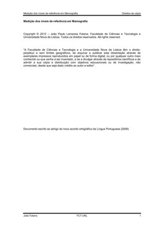 Medição dos níveis de referência em Mamografia

Direitos de cópia

Medição dos níveis de referência em Mamografia

Copyright © 2012 – João Paulo Lampreia Fatana, Faculdade de Ciências e Tecnologia e
Universidade Nova de Lisboa. Todos os direitos reservados. All rights reserved.

“A Faculdade de Ciências e Tecnologia e a Universidade Nova de Lisboa têm o direito,
perpétuo e sem limites geográficos, de arquivar e publicar esta dissertação através de
exemplares impressos reproduzidos em papel ou de forma digital, ou por qualquer outro meio
conhecido ou que venha a ser inventado, e de a divulgar através de repositórios científicos e de
admitir a sua cópia e distribuição com objetivos educacionais ou de investigação, não
comerciais, desde que seja dado crédito ao autor e editor”.

Documento escrito ao abrigo do novo acordo ortográfico da Língua Portuguesa (2009)

João Fatana

FCT-UNL

I

 