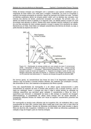 Medição dos níveis de referência em Mamografia

Capítulo 3- Considerações Físicas e Técnicas

fotões de baixas energias que interagem com o paciente e que apenas contribuem para a
magnitude da dose neste e em nada para a imagem. Finalmente, na curva 5 é mostrado o
espectro de energia emergente do paciente, depois da interação dos fotões com este. Também
os eletrões acelerados dentro da ampola podem colidir com os eletrões das camadas mais
internas dos átomos do ânodo, produzindo ionização ou excitação. No primeiro caso, um
eletrão da orbital do átomo é ejetado e no segundo caso, um eletrão passa a ocupar um nível
de energia mais elevado no átomo. Destes dois casos resultam átomos instáveis e um eletrão
de uma das camadas de maior energia passará a ocupar o espaço livre resultante da colisão,
libertando-se um fotão. Este fotão é a radiação característica dos átomos do ânodo, ou seja, a
parte discreta do espectro de raios X.

Figura 3.4 – Distribuição da energia emitida por uma ampola de raios X convencional.
(dI/dE – intensidade do feixe por unidade de energia dos fotões. Em – maxima energia
dos fotões do feixe). 1 – a tracejado – Recta teórica (hipotética) do efeito. 2 – Espectro de
energia à saída do ânodo de tungsténio. 3 - Espectro de energia à saída do tubo sem
filtragem adicionada, para além da inerente. 4 – Espectro com filtragem equivalente a 2,5
mm Al (inerente mais adicionado). 5 – Espectro de energia emergente do paciente. [47]

Em termos gerais, as características dos feixes de raios X de diagnóstico dependem dos
valores e tipo da tensão e corrente anódica utilizada, dos materiais que constituem o ânodo,
das dimensões do foco, dos materiais e da espessura dos filtros e janela.
Uma das especificidades da mamografia é a de utilizar quase exclusivamente a parte
característica do espectro de raios X emitido pela ampola e não a porção contínua, como é
regra em radiologia. Assim, a energia dos raios X ideal é obtida através da utilização de
materiais específicos que permitem gerar radiação X característica e filtros de raios X
específicos que removem o indesejável de baixa e alta energia no espectro de travagem
(Bremsstrahlung). A possibilidade de utilizar baixa energia sem ter doses elevadas é
conseguida utilizando ânodos de metais com riscas do espectro característico próximas dos
20 KeV [47].
Em mamografia os ânodos mais utilizados são de tungsténio (W), de molibdénio (Mo) e mais
recentemente de ródio (Rh), embora este último metal seja muito mais caro e mais difícil de
trabalhar que os restantes. Através de diferentes combinações entre estes ânodos e alguns
filtros de alumínio (Al), tungsténio, molibdénio ou de ródio obtém-se diferentes qualidades de
radiação e logo de imagem, para as mesmas energias.

João Fatana

FCT-UNL

12

 