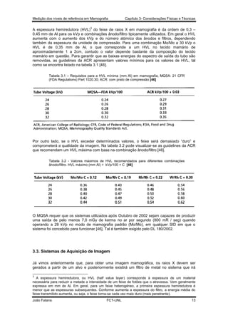Medição dos níveis de referência em Mamografia

Capítulo 3- Considerações Físicas e Técnicas

3

A espessura hemiredutora (HVL) do feixe de raios X em mamografia é da ordem de 0,3 –
0,45 mm de Al para os kVp e combinações ânodo/filtro tipicamente utilizados. Em geral o HVL
aumenta com o aumento dos kVp e do número atómico dos ânodos e filtros, dependendo
também da espessura da unidade de compressão. Para uma combinação Mo/Mo a 30 kVp o
HVL é de 0,35 mm de Al, o que corresponde a um HVL no tecido mamário de
aproximadamente 1 a 2cm, contudo o valor depende bastante da composição do tecido
mamário em questão. Para garantir que as baixas energias do espectro de saída do tubo são
removidas, as guidelines da ACR apresentam valores mínimos para os valores de HVL, tal
como se encontra listado na tabela 3.1 [46].
Tabela 3.1 – Requisitos para a HVL mínima (mm Al) em mamografia, MQSA: 21 CFR
(FDA Regulations) Part 1020.30; ACR: com prato de compressão [46]

Por outro lado, se o HVL exceder determinados valores, o feixe será demasiado “duro” e
comprometerá a qualidade da imagem. Na tabela 3.2 pode visualizar-se as guidelines da ACR
que recomendam um HVL máxima com base na combinação ânodo/filtro [46].
Tabela 3.2 - Valores máximos de HVL recomendados para diferentes combinações
ânodo/filtro. HVL máximo (mm Al) = kVp/100 + C [46]

O MQSA requer que os sistemas utilizados após Outubro de 2002 sejam capazes de produzir
uma saída de pelo menos 7,0 mGy de kerma no ar por segundo (800 mR / seg) quando
operando a 28 kVp no modo de mamografia padrão (Mo/Mo), em qualquer SID em que o
sistema foi concebido para funcionar [46]. Tal é também exigido pelo DL 180/2002.

3.3. Sistemas de Aquisição de Imagem
Já vimos anteriormente que, para obter uma imagem mamográfica, os raios X devem ser
gerados a partir de um alvo e posteriormente existirá um filtro de metal no sistema que irá
3

A espessura hemiredutora, ou HVL (half value layer) corresponde à espessura de um material
necessária para reduzir a metade a intensidade de um feixe de fotões que o atravessa. Vem geralmente
expressa em mm de Al. Em geral, para um feixe heterogéneo, a primeira espessura hemiredutora é
menor que as espessuras subsequentes. Conforme aumenta a espessura do filtro, a energia média do
feixe transmitido aumenta, ou seja, o feixe torna-se cada vez mais duro (mais penetrante).
João Fatana

FCT-UNL

13

 