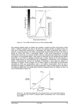 Medição dos níveis de referência em Mamografia

Capítulo 3- Considerações Físicas e Técnicas

Figura 3.5 - Curva H&D característica de um filme radiológico [53]

Nos sistemas digitais existe um detetor que substitui o sistema de filme convencional. Ainda
assim, o detetor é exposto aos raios X, tal como num sistema de filme. O detetor produz um
sinal que é linearmente proporcional à intensidade dos fotões transmitidos pela mama e,
portanto, é possível produzir uma melhor representação da transmissão de raios X de todas as
partes da mama [52]. Para a mamografia digital, o AEC ainda desempenha um papel
fundamental, sendo que, ao contrário do filme onde era importante para determinar o contraste
da imagem, em mamografia digital, o AEC ajuda na obtenção de uma predeterminada relação
sinal-ruído e uma dose de radiação razoável para a mama. Depois de ter sido exposto, o
detetor digital produz um sinal eletrónico que é digitalizado e armazenado. Com mamografia
digital, o processamento químico de revelação é eliminada e único papel do detetor é a
aquisição de imagem. Outra vantagem de um detetor digital é a eliminação de granularidade
associada ao filme que acrescentava ruído a um sistema convencional. Uma vez que a
aquisição de imagens e exibição são processos separados, cada um deles pode ser otimizado.
Os detetores digitais têm uma ampla gama dinâmica (resposta linear) em relação ao filme, tal
como representado na figura 3.6.

Figura 3.6 – Os detectores digitais têm uma resposta linear e uma ampla faixa dinâmica
em comparação com o filme. A resposta digital é apresentada como a linha diagonal
(adap.t [54])

João Fatana

FCT-UNL

15

 