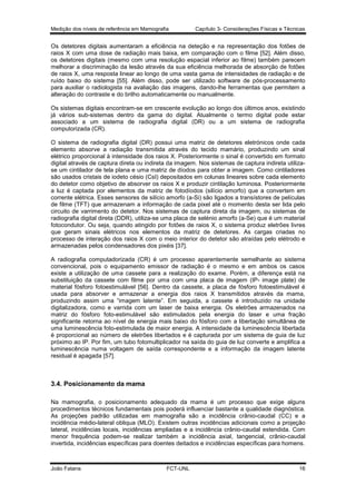 Medição dos níveis de referência em Mamografia

Capítulo 3- Considerações Físicas e Técnicas

Os detetores digitais aumentaram a eficiência na deteção e na representação dos fotões de
raios X com uma dose de radiação mais baixa, em comparação com o filme [52]. Além disso,
os detetores digitais (mesmo com uma resolução espacial inferior ao filme) também parecem
melhorar a discriminação da lesão através da sua eficiência melhorada de absorção de fotões
de raios X, uma resposta linear ao longo de uma vasta gama de intensidades de radiação e de
ruído baixo do sistema [55]. Além disso, pode ser utilizado software de pós-processamento
para auxiliar o radiologista na avaliação das imagens, dando-lhe ferramentas que permitem a
alteração do contraste e do brilho automaticamente ou manualmente.
Os sistemas digitais encontram-se em crescente evolução ao longo dos últimos anos, existindo
já vários sub-sistemas dentro da gama do digital. Atualmente o termo digital pode estar
associado a um sistema de radiografia digital (DR) ou a um sistema de radiografia
computorizada (CR).
O sistema de radiografia digital (DR) possui uma matriz de detetores eletrónicos onde cada
elemento absorve a radiação transmitida através do tecido mamário, produzindo um sinal
elétrico proporcional à intensidade dos raios X. Posteriormente o sinal é convertido em formato
digital através de captura direta ou indireta da imagem. Nos sistemas de captura indireta utilizase um cintilador de tela plana e uma matriz de díodos para obter a imagem. Como cintiladores
são usados cristais de iodeto césio (CsI) depositados em colunas lineares sobre cada elemento
do detetor como objetivo de absorver os raios X e produzir cintilação luminosa. Posteriormente
a luz é captada por elementos da matriz de fotodíodos (silício amorfo) que a convertem em
corrente elétrica. Esses sensores de silício amorfo (a-Si) são ligados a transístores de películas
de filme (TFT) que armazenam a informação de cada pixel até o momento desta ser lida pelo
circuito de varrimento do detetor. Nos sistemas de captura direta da imagem, ou sistemas de
radiografia digital direta (DDR), utiliza-se uma placa de selénio amorfo (a-Se) que é um material
fotocondutor. Ou seja, quando atingido por fotões de raios X, o sistema produz eletrões livres
que geram sinais elétricos nos elementos da matriz de detetores. As cargas criadas no
processo de interação dos raios X com o meio interior do detetor são atraídas pelo elétrodo e
armazenadas pelos condensadores dos pixéis [37].
A radiografia computadorizada (CR) é um processo aparentemente semelhante ao sistema
convencional, pois o equipamento emissor de radiação é o mesmo e em ambos os casos
existe a utilização de uma cassete para a realização do exame. Porém, a diferença está na
substituição da cassete com filme por uma com uma placa de imagem (IP- image plate) de
material fósforo fotoestimulável [56]. Dentro da cassete, a placa de fósforo fotoestimulável é
usada para absorver e armazenar a energia dos raios X transmitidos através da mama,
produzindo assim uma “imagem latente”. Em seguida, a cassete é introduzido na unidade
digitalizadora, como e varrida com um laser de baixa energia. Os eletrões armazenados na
matriz do fósforo foto-estimulável são estimulados pela energia do laser e uma fração
significante retorna ao nível de energia mais baixo do fósforo com a libertação simultânea de
uma luminescência foto-estimulada de maior energia. A intensidade da luminescência libertada
é proporcional ao número de eletrões libertados e é capturada por um sistema de guia de luz
próximo ao IP. Por fim, um tubo fotomultiplicador na saída do guia de luz converte e amplifica a
luminescência numa voltagem de saída correspondente e a informação da imagem latente
residual é apagada [57].

3.4. Posicionamento da mama
Na mamografia, o posicionamento adequado da mama é um processo que exige alguns
procedimentos técnicos fundamentais pois poderá influenciar bastante a qualidade diagnóstica.
As projeções padrão utilizadas em mamografia são a incidência crânio-caudal (CC) e a
incidência médio-lateral obliqua (MLO). Existem outras incidências adicionais como a projeção
lateral, incidências locais, incidências ampliadas e a incidência crânio-caudal estendida. Com
menor frequência podem-se realizar também a incidência axial, tangencial, crânio-caudal
invertida, incidências específicas para doentes deitados e incidências específicas para homens.

João Fatana

FCT-UNL

16

 