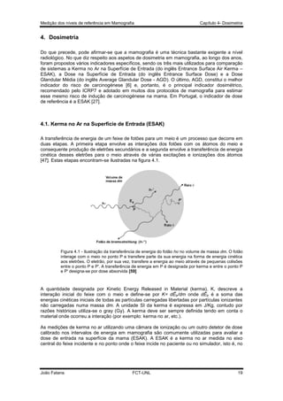 Medição dos níveis de referência em Mamografia

Capítulo 4- Dosimetria

4. Dosimetria
Do que precede, pode afirmar-se que a mamografia é uma técnica bastante exigente a nível
radiológico. No que diz respeito aos aspetos de dosimetria em mamografia, ao longo dos anos,
foram propostos vários indicadores específicos, sendo os três mais utilizados para comparação
de sistemas a Kerma no Ar na Superfície de Entrada (do inglês Entrance Surface Air Kerma –
ESAK), a Dose na Superfície de Entrada (do inglês Entrance Surface Dose) e a Dose
Glandular Média (do inglês Average Glandular Dose - AGD). O último, AGD, constitui o melhor
indicador do risco de carcinogénese [6] e, portanto, é o principal indicador dosimétrico,
recomendado pelo ICRP7 e adotado em muitos dos protocolos de mamografia para estimar
esse mesmo risco de indução de carcinogénese na mama. Em Portugal, o indicador de dose
de referência é a ESAK [27].

4.1. Kerma no Ar na Superfície de Entrada (ESAK)
A transferência de energia de um feixe de fotões para um meio é um processo que decorre em
duas etapas. A primeira etapa envolve as interações dos fotões com os átomos do meio e
consequente produção de eletrões secundários e a segunda envolve a transferência de energia
cinética desses eletrões para o meio através de várias excitações e ionizações dos átomos
[47]. Estas etapas encontram-se ilustradas na figura 4.1.

Figura 4.1 - Ilustração da transferência de energia do fotão hʋ no volume de massa dm. O fotão
interage com o meio no ponto P e transfere parte da sua energia na forma de energia cinética
aos eletrões. O eletrão, por sua vez, transfere a energia ao meio através de pequenas colisões
entre o ponto P e P'. A transferência de energia em P é designada por kerma e entre o ponto P
e P' designa-se por dose absorvida [59]

A quantidade designada por Kinetic Energy Released in Material (kerma), K, descreve a
interação inicial do feixe com o meio e define-se por K= dĒtr/dm onde dĒtr é a soma das
energias cinéticas iniciais de todas as partículas carregadas libertadas por partículas ionizantes
não carregadas numa massa dm. A unidade SI da kerma é expressa em J/Kg, contudo por
razões históricas utiliza-se o gray (Gy). A kerma deve ser sempre definida tendo em conta o
material onde ocorreu a interação (por exemplo: kerma no ar, etc.).
As medições de kerma no ar utilizando uma câmara de ionização ou um outro detetor de dose
calibrado nos intervalos de energia em mamografia são comumente utilizadas para avaliar a
dose de entrada na superfície da mama (ESAK). A ESAK é a kerma no ar medida no eixo
central do feixe incidente e no ponto onde o feixe incide no paciente ou no simulador, isto é, no

João Fatana

FCT-UNL

19

 
