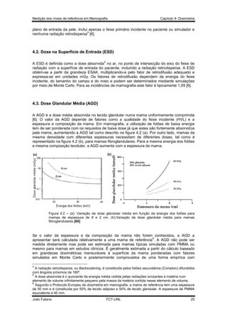 Medição dos níveis de referência em Mamografia

Capítulo 4- Dosimetria

plano de entrada da pele. Inclui apenas o feixe primário incidente no paciente ou simulador e
4
nenhuma radiação retrodispersa [6].

4.2. Dose na Superfície de Entrada (ESD)
5

A ESD é definida como a dose absorvida no ar, no ponto de intersecção do eixo do feixe de
radiação com a superfície de entrada do paciente, incluindo a radiação retrodispersa. A ESD
obtém-se a partir da grandeza ESAK, multiplicando-a pelo fator de retrodifusão adequado e
expressa-se em unidades mGy. Os fatores de retrodifusão dependem da energia do feixe
incidente, do tamanho do campo e do meio e podem ser determinados mediante simulações
por meio de Monte Carlo. Para as incidências de mamografia este fator é tipicamente 1,09 [6].

4.3. Dose Glandular Média (AGD)
A AGD é a dose média absorvida no tecido glandular numa mama uniformemente comprimida
[6]. O valor da AGD depende de fatores como a qualidade do feixe incidente (HVL) e a
espessura e composição da mama. Em mamografia, a utilização de fotões de baixa energia
tem de ser ponderada com os requisitos de baixa dose já que estes são fortemente absorvidos
pela mama, aumentando a AGD tal como descrito na figura 4.2 (a). Por outro lado, mamas da
mesma densidade com diferentes espessuras necessitam de diferentes doses, tal como é
representado na figura 4.2 (b), para mamas fibroglandulares. Para a mesma energia dos fotões
e mesma composição tecidular, a AGD aumenta com a espessura da mama.

Figura 4.2 – (a): Variação da dose glandular média em função da energia dos fotões para
mamas de espessura de 8 e 2 cm. (b):Variação da dose glandular média para mamas
fibroglandulares [60]

Se o valor da espessura e da composição da mama não forem conhecidos, a AGD a
6
apresentar será calculada relativamente a uma mama de referência . A AGD não pode ser
medida diretamente mas pode ser estimada para mamas típicas simuladas com PMMA ou
mesmo para mamas em estudos clínicos. É geralmente estimada a partir do cálculo baseado
em grandezas dosimétricas mensuráveis à superfície da mama ponderadas com fatores
simulados em Monte Carlo e posteriormente comprovados de uma forma empírica com
4

A radiação retrodispersa, ou Backscatering, é constituída pelos fotões secundários (Compton) difundidos
com ângulos próximos de 180º.
5
A dose absorvida é o quociente da energia média cedida pelas radiações ionizantes à matéria num
elemento de volume infinitamente pequeno pela massa da matéria contida nesse elemento de volume.
6
Segundo o Protocolo Europeu de dosimetria em mamografia, a mama de referência tem uma espessura
de 50 mm e é constituída por 50% de tecido adiposo e 50% de tecido glandular. A espessura de PMMA
equivalente é 45 mm.
João Fatana

FCT-UNL

20

 
