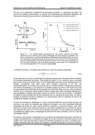 Medição dos níveis de referência em Mamografia

Capítulo 5- Qualidade da imagem

( ) representa o coeficiente de atenuação da lesão e t a espessura da lesão. Tal
Em que
como já foi referido anteriormente, os valores dos coeficientes de atenuação dependem da
natureza do material (numero atómico e densidade) e da energia (E) do feixe de raios X.

Figura 5.1 – (a): Representação esquemática de uma mama contendo uma lesão.
Assume-se que a mama é uma mistura homogégea de tecido adiposo e glandular. Por
baixo é apresentado o perfil da distribuição de intensidade transmitida através da mama.
(b): Contraste em função da energia (keV) associado a um tumor de 5 mm de espessura e
uma microcalcificação de 100 µm de espessura imersos numa mama com composição de
50 % de tecido glandular e 50 % de tecido adiposo e numa mama com composição de
33 % de tecido glandular e 67 % de tecido adiposo [32]

O contraste inerente, C, da lesão pode calcular-se a partir da seguinte expressão:
(

)

(5.3)

Onde não é tido em conta a contribuição da radiação dispersa nem de outros fatores limitantes
do contraste associados ao detetor. Pela análise da figura 5.1 (b), verifica-se que o contraste
para ambos os tipos de lesões (tumor e microcalcificações) decresce muito rapidamente com a
energia, convergindo num valor único para energias superiores a 40 keV. As
microcalcificações, ao contrário dos tumores, têm um número atómico e densidades superiores
aos tecidos circundantes, o que origina um contraste superior ao tumor e até mesmo que não
se veja praticamente influências da composição da mama [32]. Mais uma vez, estes resultados
indicam que é necessário utilizar fotões de baixa energia para obter contrastes adequados e
que possibilitem a deteção das lesões imersas na mama. Tal como já foi referido, a utilização
de fotões de baixa energia tem de ser ponderada com os requisitos de baixa dose. Ou seja, a
escolha do espectro de raios X utilizado é um compromisso entre os requisitos de dose e de
qualidade de imagem (contraste).
O limiar de contraste de visibilidade é o menor contraste detetável, para um dado tamanho de
pormenor, que pode ser mostrado pelo sistema de imagem com uma intensidade diferente
(densidade) ao longo de toda a gama dinâmica. Segundo o protocolo Europeu, este valor
deverá ser medido numa espessura padrão e o pormenor avaliado será um conjunto de discos
com diâmetro de entre 0,1 e 5 mm com contrastes conhecidos. É uma medida que caracteriza
a qualidade de imagem para a imagiologia de estruturas de baixo contraste, como é o caso da
mamografia [18] [6].
No entanto, para avaliar a capacidade de um processo de imagiologia para gerar contraste na
imagem clinicamente útil, o contraste da imagem em si não é preciso o suficiente porque numa
imagem com ruído não está clara a origem do contraste visualizado. Ou seja, o contraste que a
imagem apresenta pode ser devido ao verdadeiro contraste dos tecidos ou pode ser devido a
João Fatana

FCT-UNL

24

 