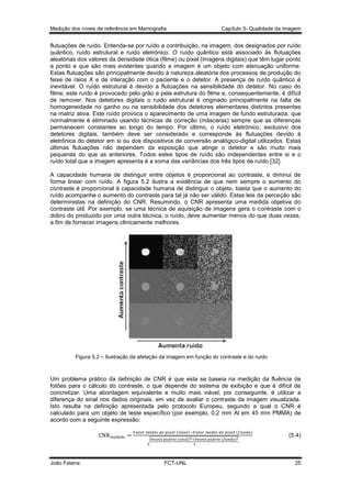 Medição dos níveis de referência em Mamografia

Capítulo 5- Qualidade da imagem

flutuações de ruído. Entenda-se por ruído a contribuição, na imagem, dos designados por ruído
quântico, ruído estrutural e ruido eletrónico. O ruído quântico está associado às flutuações
aleatórias dos valores da densidade ótica (filme) ou pixel (imagens digitais) que têm lugar ponto
a ponto e que são mais evidentes quando a imagem é um objeto com atenuação uniforme.
Estas flutuações são principalmente devido à natureza aleatória dos processos de produção do
feixe de raios X e de interação com o paciente e o detetor. A presença de ruído quântico é
inevitável. O ruído estrutural é devido a flutuações na sensibilidade do detetor. No caso do
filme, este ruído é provocado pelo grão e pela estrutura do filme e, consequentemente, é difícil
de remover. Nos detetores digitais o ruido estrutural é originado principalmente na falta de
homogeneidade no ganho ou na sensibilidade dos detetores elementares distintos presentes
na matriz ativa. Este ruído provoca o aparecimento de uma imagem de fundo estruturada, que
normalmente é eliminado usando técnicas de correção (máscaras) sempre que as diferenças
permanecem constantes ao longo do tempo. Por último, o ruído eletrónico, exclusivo dos
detetores digitais, também deve ser considerado e corresponde às flutuações devido à
eletrônica do detetor em si ou dos dispositivos de conversão analógico-digital utilizados. Estas
últimas flutuações não dependem da exposição que atinge o detetor e são muito mais
pequenas do que as anteriores. Todos estes tipos de ruído são independentes entre si e o
ruído total que a imagem apresenta é a soma das variâncias dos três tipos de ruído [32].
A capacidade humana de distinguir entre objetos é proporcional ao contraste, e diminui de
forma linear com ruído. A figura 5.2 ilustra a evidência de que nem sempre o aumento do
contraste é proporcional à capacidade humana de distinguir o objeto, basta que o aumento do
ruído acompanhe o aumento do contraste para tal já não ser válido. Estas leis da perceção são
deterministas na definição do CNR. Resumindo, o CNR apresenta uma medida objetiva do
contraste útil. Por exemplo, se uma técnica de aquisição de imagens gera o contraste com o
dobro do produzido por uma outra técnica, o ruído, deve aumentar menos do que duas vezes,
a fim de fornecer imagens clinicamente melhores.

Figura 5.2 – Ilustração da afetação da imagem em função do contraste e do ruído

Um problema prático da definição de CNR é que esta se baseia na medição da fluência de
fotões para o cálculo do contraste, o que depende do sistema de exibição e que é difícil de
concretizar. Uma abordagem equivalente e muito mais viável, por conseguinte, é utilizar a
diferença do sinal nos dados originais, em vez de avaliar o contraste da imagem visualizada.
Isto resulta na definição apresentada pelo protocolo Europeu, segundo a qual o CNR é
calculado para um objeto de teste específico (por exemplo, 0,2 mm Al em 45 mm PMMA) de
acordo com a seguinte expressão:
(
√

João Fatana

)

(

)

FCT-UNL

(
(

)

)

(5.4)

25

 