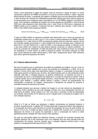 Medição dos níveis de referência em Mamografia

Capítulo 5- Qualidade da imagem

Onde o sinal representa a região da imagem onde se encontra o objeto de teste e o fundo
representa a estrutura de PMMA envolvente e na qual se encontra inserido o objeto. Segundo
este protocolo Europeu, a qualidade da imagem é avaliada para uma das espessuras utilizando
o valor de limiar de contraste de visibilidade previamente medido para essa mesma espessura
(é recomendado que a espessura seja o equivalente a 5 cm de PMMA, podendo no entanto ser
outra). Para assegurar qualidade de imagem nas outras espessuras de PMMA, o valor limite de
CNR para cada espessura está relacionado com o valor limite de CNR para a espessura de
PMMA padrão que foi avaliada. A seguinte fórmula é utilizada para calcular o valor limite do
CNR a outra determinada espessura padrão:
(5.5)

O valor de CNR medido na espessura avaliada está relacionado com o limiar de contraste de
visibilidade medido para um disco com 0,1 mm e para a mesma espessura de PMMA. Usando
a expressão 5.5, o valor limite do CNR na espessura padrão pode ser estimado usando o limiar
de contraste medido previamente e o valor aceitável de limiar de contraste para o diâmetro do
disco de 0,1 mm [6]. Desta forma, o valor do CNR, a uma espessura padrão, é estimado como
o que seria obtido num sistema se este sistema apenas cumprisse os valores aceitáveis do
limiar de contraste de visibilidade. O CNR calculado pelo valor aceitável do limiar de contraste
de visibilidade é o limite inferior do CNR na espessura padrão. Os limites inferiores do CNR
para outras espessuras estão relacionados a esse valor, assegurando assim CNR suficiente
para toda a gama de espessura de mama.

5.2. Fatores determinantes
Até aqui foi assente que os parâmetros de análise da qualidade da imagem a ter em conta no
desenvolvimento deste trabalho são o limiar de contraste de visibilidade e o CNR. Já se viu
também a forma como estes dois parâmetros afetam a imagem e a perceção humana desta.
Falta agora apontar os fatores que, de facto, são determinantes para os dois parâmetros atrás
referidos. São eles: a radiação dispersa, as grelhas antidifusoras, os espetros de raios X, a
compressão da mama, a sensibilidade dos detetores e a função de resposta do detetor. Este é
o grande desafio que a mamografia digital enfrenta e, nesse sentido, tem sido feito um grande
esforço para analisar o impacto desses fatores e ajustar o layout de equipamentos de
mamografia e recetores de imagem, preservando e ampliando na medida do possível o
contraste inerente às estruturas de mama.
A radiação dispersa que alcança o detetor de imagem é um dos motivos de degradação do
contraste. Pode considerar-se que esta radiação contribui com uma intensidade uniforme em
cada ponto do detetor, dando origem a um "véu" que reduz o contraste. O fator de degradação
do contraste, denominado por R, define-se como a relação entre o contraste da imagem com e
sem radiação dispersa:
(

)

(5.6)

Onde D e P são os fotões que alcançam o detetor provenientes da radiação dispersa e
primária, respetivamente. A relação D/P é influenciada pela energia dos fotões, pela espessura
e composição da mama e pelo tamanho do campo de exposição, tal como se pode verificar na
figura 5.3 (a) e (b). A análise da figura revela que a relação D/P aumenta com o aumento da
espessura da mama e do campo de exposição e que a composição da mama só afeta
significativamente a relação D/P para mamas mais espessas.
No caso da mamografia digital com detetores lineares, a redução de contraste causada pela
radiação dispersa não é tão importante como nos restantes tipo pois esta redução pode ser
compensada. No entanto, deve-se recordar que a radiação dispersa contribui para o ruído
quântico e consequentemente para diminuir o CNR.

João Fatana

FCT-UNL

26

 