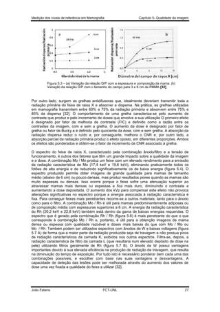 Medição dos níveis de referência em Mamografia

Capítulo 5- Qualidade da imagem

Figura 5.3 – (a) Variação da relação D/P com a espessura e composição da mama. (b)
Variação da relação D/P com o tamanho do campo para 3 e 6 cm de PMMA [32]

Por outro lado, surgem as grelhas antidifusoras que, idealmente deveriam transmitir toda a
radiação primária do feixe de raios X e absorver a dispersa. Na prática, as grelhas utilizadas
em mamografia transmitem entre 60% a 75% da radiação primária e absorvem entre 75% e
85% da dispersa [32]. O comportamento de uma grelha caracteriza-se pelo aumento de
contraste que produz e pelo incremento de doses que envolve a sua utilização O primeiro efeito
é designado por fator de melhoria de contraste (FIC) e definido como a razão entre os
contrastes da imagem, com e sem a grelha. O aumento da dose é designado por fator de
grelha ou fator de Bucky e é definido pelo quociente da dose, com e sem grelha. A absorção da
radiação dispersa reduz o ruído e, por conseguinte, melhora o CNR e, por outro lado, a
absorção parcial da radiação primária produz o efeito oposto, em diferentes proporções. Ambos
os efeitos são ponderados e obtém-se o fator de incremento de CNR associado à grelha.
O espectro do feixe de raios X, caracterizado pela combinação ânodo/filtro e a tensão de
funcionamento, é outros dos fatores que têm um grande impacto sobre a qualidade da imagem
e a dose. A combinação Mo / Mo produz um feixe com um elevado rendimento para a emissão
da radiação característica de Mo (17,4 keV e 19,6 keV), eliminando praticamente todos os
fotões de alta energia e de reduzindo significativamente os de baixa energia (figura 5.4). O
espectro produzido permite obter imagens de grande qualidade para mamas de tamanho
médio (abaixo de 6 cm) ou pouco densas, mas produz resultados piores quando as mamas são
muito espessas ou densas. Isso ocorre porque o feixe sofre uma atenuação superior ao
atravessar mamas mais densas ou espessas e fica mais duro, diminuindo o contraste e
aumentando a dose depositada. O aumento dos kVp para compensar este efeito não provoca
alterações significativas no espectro porque a energia associada à radiação característica é
fixa. Para conseguir feixes mais penetrantes recorre-se a outros materiais, tanto para o ânodo
como para o filtro. A combinação Mo / Rh é útil para mamas predominantemente adiposas ou
de composição média com espessuras superiores a 6 cm. A energia da radiação característica
do Rh (20,2 keV e 22,8 keV) também está dentro da gama de baixas energias requeridas. O
espectro que é gerado pela combinação Rh / Rh (figura 5.6) é mais penetrante do que o que
corresponde à combinação Mo / Rh e, portanto, é útil para a obtenção imagens da mama
densa ou espessa com qualidade razoável e doses mais baixas do que com Mo / Mo ou
Mo / Rh. Também podem ser utilizados espectros com ânodos de W e baixas voltagens (figura
5.7 A) de forma que a maior parte da radiação produzida seja de travagem e não possua picos
de radiação característicos da camada K, exibidos nos outros espectros. Filtra-se, depois, a
radiação característica de filtro da camada L (que resultaria num elevado depósito de dose na
pele) utilizando filtros geralmente de Rh (figura 5.7 B). O ânodo de W possui vantagens
importantes devido à sua elevada eficiência na produção de radiação de travagem, que resulta
na diminuição do tempo de exposição. Por tudo isto é necessário ponderar bem cada uma das
combinações possíveis, e escolher com base nas suas vantagens e desvantagens. A
capacidade de deteção das lesões pode ser melhorada através do aumento dos valores de
dose uma vez fixada a qualidade do feixe a utilizar [32].

João Fatana

FCT-UNL

27

 