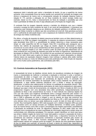 Medição dos níveis de referência em Mamografia

Capítulo 5- Qualidade da imagem

espessura total é reduzida sem variar a densidade do tecido, já que a superfície da mama
aumenta. Uma compressão firme da mama resulta num aumento de contraste da imagem pois
diminui a espessura da mama com a consequente redução de radiação dispersa (reduz a
relação D / P), permite a utilização de um feixe incidente de menor energia média (por
exemplo, baixar os kV), reduz o endurecimento do feixe de radiação e possibilita que uma
maior quantidade de fotões de raios X seja utilizada para a formação da imagem [32].
O contraste final da imagem depende sempre e também da eficiência com que o detetor
converte a energia do feixe incidente de raios X em sinal útil (sensibilidade). A grandeza que
caracteriza esta interação designa-se por eficiência de deteção quântica e é definida como a
fração de fotões incidente no detetor que são convertidos em sinal útil. Esta grandeza aumenta
com o coeficiente de atenuação linear e com a espessura do material e diminui com o aumento
da energia dos fotões incidentes [32].
Por último, a função de resposta do detetor assume-se também como um fator determinante no
contraste e no CNR da imagem mamográfica. A resposta do sistema convencional é medida
pela densidade ótica (DO) e a sensibilidade do detetor determina a dose necessária para
atingir um valor específico de DO na imagem. Esta DO é escolhida para assegurar que a
maioria dos valores de exposição que chega ao recetor, depois de atravessar a mama,
encontra-se na zona útil da curva característica do filme (porção linear). Na mamografia digital,
o sinal de resposta medido é um valor numérico (valor de pixel) que está relacionado com a
dose incidente por uma função de resposta que pode ser linear ou logarítmica, dependendo da
tecnologia do detetor (CR ou DDR). Ao contrário do que acontece em sistemas convencionais,
não há um valor ótimo para a gama de doses ou exposição a serem alcançados no detetor.
Valores baixos de exposição originam imagens mais ruidosas e valores altos estão restritos
aos limites de dose ou níveis de referência para este parâmetro [61]. Esta função de resposta,
bem como muitos outros parâmetros, são controlados pelo AEC.

5.3. Controlo Automático de Exposição (AEC)
A necessidade de tornar os detalhes visíveis dentro da arquitetura complexa da imagem da
mama, a necessidade de melhorar o contraste e resolução e minimizar o ruído, e também a
necessidade de obter a imagem com uma dose tão baixa quanto possível sugerem uma
enorme complexidade que necessita ser ponderada de alguma forma. A conceção dos
dispositivos de controlo automático da exposição (AEC) evoluiu bastante nos últimos anos.
Inicialmente, a ação destes sistemas prendia-se com o limitar o tempo de exposição.
Atualmente, a maioria atua selecionando os fatores na qualidade de exposição (ânodo / filtro,
kV, mA.s), em função das características particulares de cada mama (espessura e atenuação).
Qualquer que seja o modo de funcionamento, em sistemas com filme a missão do AEC é a de
proporcionar imagens com uma densidade ótica (DO) semelhante, independentemente da
qualidade do feixe e das características da mama. A maior latitude dos sistemas digitais faz
com que não exista uma exigência semelhante entre a energia absorvida pelo recetor e a
qualidade da imagem. Por esta razão, a principal missão do AEC nestes sistemas é assegurar
que o CNR é adequado em toda a imagem e que os valores de dose são próximos dos
recomendados. Em equipamentos de mamografia com filme ou CR, o AEC está equipado com
uma câmara única ou sensor que pode deslocar-se a partir do lado do tórax até à zona do
mamilo. Nos mamógrafos digitais o AEC está equipado com o detetor integrado (DR) que pode
ser concebido como um sensor formado por múltiplos elementos. O detetor pode, portanto,
atuar ao mesmo tempo como AEC e fazer a amostragem da imagem transmitida, possibilitando
a otimização da amplitude do sinal. Os algoritmos utilizados no AEC estão cada vez mais
refinados como consequência da maior quantidade de informação disponível e podem atuar em
conformidade com diferentes estratégias. Por exemplo, podem identificar um sinal mais baixo
que atinja o detetor (região da mama com maior atenuação) e conduzir a exposição de modo a
que o sinal exceda um valor pré-estabelecido. Neste caso, o dispositivo funciona de forma
semelhante aos sistemas convencionais controlando a exposição recebida pelo recetor da
imagem. Noutros casos, o AEC funciona assegurando os valores de CNR acima de
determinados valores em qualquer ponto da imagem. Os valores dos dois parâmetros depende
do tipo do detetor (por exemplo, do tamanho do pixel), e dentro do mesmo tipo, dependem da
João Fatana

FCT-UNL

29

 