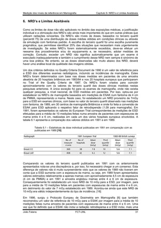 Medição dos níveis de referência em Mamografia

Capítulo 6- NRD’s e Limites Aceitáveis

6. NRD’s e Limites Aceitáveis
Como os limites de dose não são aplicáveis no âmbito das exposições médicas, a justificação
individual e a otimização dos NRD’s são ainda mais importantes do que em outras práticas que
utilizam radiações ionizantes. Os NRD’s são níveis de doses, baseados no terceiro quartil
(percentil 75) de uma distribuição de doses médias obtidas em condições clínicas ou através
da simulação com fantomas padrão. A escolha do terceiro quartil foi uma escolha puramente
pragmática, que permitisse identificar 25% das situações que necessitam mais urgentemente
de investigação. Se estes NRD’s forem sistematicamente excedidos, deve-se efetuar um
reexame dos procedimentos e/ou do equipamento e, se necessário, adotar medidas de
correção. Contudo, exceder um NRD não significa automaticamente que um exame é
executado inadequadamente e também o cumprimento desse NRD nem sempre é sinónimo de
uma boa prática. No entanto, se as doses observadas são muito abaixo dos NRD, deverá
haver uma análise local da qualidade das imagens obtidas.
Um dos critérios definidos no Quality Criteria Document de 1990 é um valor de referência para
a ESD dos diferentes exames radiológicos, incluindo as incidências de mamografia. Estes
NRD’s foram determinados com base nas doses medidas em pacientes de uma amostra
aleatória de 20 hospitais britânicos em 1983/84 e nos 20 hospitais europeus que participaram
no Trial of the Quality Criteria de 1987. Os NRD’s foram criados para coincidir
aproximadamente com os valores do terceiro quartil das doses clínicas medidas nestas
pesquisas anteriores. A única exceção foi para os exames de mamografia, onde não existia
qualquer pesquisa, a nível nacional, de ESD medidas em pacientes. Por isso, optou-se por
estabelecer os NRD’s de mamografia baseados em medições de ESAK num fantoma de 4 cm
de PMMA, representando a mama. Neste caso, foi estabelecido um NRD provisório de 7mGy
para a ESD em exames clínicos, com base no valor do terceiro quartil observado nas medições
com fantoma, de 1989, em 30 centros de mamografia Britânicos e onde foi feita a conversão de
ESAK para ESD aplicando o respetivo fator de retrodispersão (1,09 para mamografia). Em
1991, foram apresentados os valores do European Trial correspondentes às medições de ESD
efetuadas para a média de 10 medições feitas numa amostra de pacientes com espessuras de
mama entre 4 e 6 cm, realizadas em cada um dos vários hospitais europeus envolvidos. A
tabela 6.1 apresenta a comparação dos valores obtidos em 1991 e em 1989.
Tabela 6.1 – Estatísticas de dose individual publicadas em 1991 em comparação com as
publicadas em 1989 [18]

Comparando os valores do terceiro quartil publicados em 1991 com os anteriormente
apresentados nota-se uma discrepância e, por isso, foi necessário chegar a um consenso. Esta
diferença de valores não é muito surpreendente visto que os valores de 1989 não tiveram em
conta que a ESD aumenta com a espessura da mama, ou seja, em 1989 foram apresentados
valores estimados relativamente a apenas mamas com aproximadamente 4,5 cm de espessura
(4 cm de PMMA) e em 1991 a amostra englobou mamas entre 4 e 6 cm de espessura.
Consequentemente foi estabelecido um novo NRD de 10 mGy para a ESD, por imagem, para
para a média de 10 medições feitas em pacientes com espessuras de mama entre 4 e 6 cm,
em detrimento do valor de 7 mGy estabelecido em 1989. Acordou-se ainda que este NRD de
10 mGy era válido independentemente do tipo de incidência. [18]
Em 1996, surgiu o Protocolo Europeu de Dosimetria em Mamografia [6] que também
recomendou um valor de referência de 10 mGy para a ESAK por imagem para a média de 10
medições feitas numa amostra de pacientes com espessuras de mama entre 4 e 6 cm. Uma
vez que foi definido que a ESAK não inclui a radiação retrodispersa e a ESD inclui, mais uma
João Fatana

FCT-UNL

31

 
