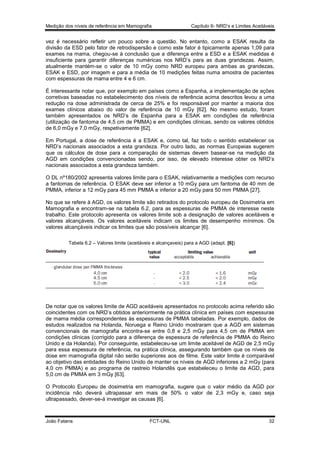 Medição dos níveis de referência em Mamografia

Capítulo 6- NRD’s e Limites Aceitáveis

vez é necessário refletir um pouco sobre a questão. No entanto, como a ESAK resulta da
divisão da ESD pelo fator de retrodispersão e como este fator é tipicamente apenas 1,09 para
exames na mama, chegou-se à conclusão que a diferença entre a ESD e a ESAK medidas é
insuficiente para garantir diferenças numéricas nos NRD’s para as duas grandezas. Assim,
atualmente mantém-se o valor de 10 mGy como NRD europeu para ambas as grandezas,
ESAK e ESD, por imagem e para a média de 10 medições feitas numa amostra de pacientes
com espessuras de mama entre 4 e 6 cm.
É interessante notar que, por exemplo em países como a Espanha, a implementação de ações
corretivas baseadas no estabelecimento dos níveis de referência acima descritos levou a uma
redução na dose administrada de cerca de 25% e foi responsável por manter a maioria dos
exames clínicos abaixo do valor de referência de 10 mGy [62]. No mesmo estudo, foram
também apresentados os NRD’s de Espanha para a ESAK em condições de referência
(utilização de fantoma de 4,5 cm de PMMA) e em condições clínicas, sendo os valores obtidos
de 6,0 mGy e 7,0 mGy, respetivamente [62].
Em Portugal, a dose de referência é a ESAK e, como tal, faz todo o sentido estabelecer os
NRD’s nacionais associados a esta grandeza. Por outro lado, as normas Europeias sugerem
que os cálculos de dose para a comparação de sistemas devem basear-se na medição da
AGD em condições convencionadas sendo, por isso, de elevado interesse obter os NRD’s
nacionais associados a esta grandeza também.
O DL nº180/2002 apresenta valores limite para o ESAK, relativamente a medições com recurso
a fantomas de referência. O ESAK deve ser inferior a 10 mGy para um fantoma de 40 mm de
PMMA, inferior a 12 mGy para 45 mm PMMA e inferior a 20 mGy para 50 mm PMMA [27].
No que se refere à AGD, os valores limite são retirados do protocolo europeu de Dosimetria em
Mamografia e encontram-se na tabela 6.2, para as espessuras de PMMA de interesse neste
trabalho. Este protocolo apresenta os valores limite sob a designação de valores aceitáveis e
valores alcançáveis. Os valores aceitáveis indicam os limites de desempenho mínimos. Os
valores alcançáveis indicar os limites que são possíveis alcançar [6].
Tabela 6.2 – Valores limite (aceitáveis e alcançaveis) para a AGD (adapt. [6])

De notar que os valores limite de AGD aceitáveis apresentados no protocolo acima referido são
coincidentes com os NRD’s obtidos anteriormente na prática clínica em países com espessuras
de mama média correspondentes às espessuras de PMMA tabeladas. Por exemplo, dados de
estudos realizados na Holanda, Noruega e Reino Unido mostraram que a AGD em sistemas
convencionais de mamografia encontra-se entre 0,8 e 2,5 mGy para 4,5 cm de PMMA em
condições clínicas (corrigido para a diferença de espessura de referência de PMMA do Reino
Unido e da Holanda). Por conseguinte, estabeleceu-se um limite aceitável de AGD de 2,5 mGy
para essa espessura de referência, na prática clínica, assegurando também que os níveis de
dose em mamografia digital não serão superiores aos de filme. Este valor limite é comparável
ao objetivo das entidades do Reino Unido de manter os níveis de AGD inferiores a 2 mGy (para
4,0 cm PMMA) e ao programa de rastreio Holandês que estabeleceu o limite da AGD, para
5,0 cm de PMMA em 3 mGy [63].
O Protocolo Europeu de dosimetria em mamografia, sugere que o valor médio da AGD por
incidência não deverá ultrapassar em mais de 50% o valor de 2,3 mGy e, caso seja
ultrapassado, dever-se-á investigar as causas [6].

João Fatana

FCT-UNL

32

 