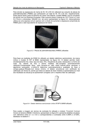 Medição dos níveis de referência em Mamografia

Capítulo 8- Materiais e Métodos

Para simular as espessuras de mama de 45, 53 e 60 mm utilizaram-se conjunto de placas de
polimetilmetacrilato (PMMA) que perfizessem um total de 40, 45 e 50 mm, respetivamente.
Estas placas fazem parte do fantoma da Leeds Test Objects, modelo DMAM, que foi concebido
de acordo com as Diretrizes Europeias. Este conjunto possui 6 placas de 10+/-1%mm e 2 com
5+/-1%mm e dimensões 180x240 mm, tal como representado na figura 8.3. Adicionalmente
utilizou-se uma esponja comum apenas com o intuito de aumentar a espessura comprimida de
PMMA para o valor equivalente de espessura de mama.

Figura 8.3 - Placas de polimetilmetacrilato (PMMA) utilizadas

Para fazer as medições de ESAK foi utilizado um detetor eletrónico semicondutor, da marca
Unfors e modelo Xi R/F & MAM, representado na figura 8.4. O detetor permite medir
simultaneamente kVp, dose, taxa de dose, HVL, frequência de pulso, dose/pulso e a forma de
onda. Os valores de kVp e kerma medidos são corrigidos automaticamente
utilizando Compensação Ativa, para fornecer um valor exato. Usando vários sensores e
algoritmos avançados, o Unfors Xi determina automaticamente a qualidade do feixe e
corrige qualquer filtração num tempo mínimo. O detetor encontra-se com certificado de
calibração (ver Anexo II), sendo que todos os valores de dose medidos e apresentados ao nível
dos resultados do estudo já se apresentam corrigidos com o respetivo fator de calibração.

Figura 8.4 - Detetor eletrónico semicondutor Unfors Xi R/F & MAM utilizado.

Para avaliar a imagem em termos de contraste foi utilizado o módulo Threshold Contrast
Details do fantoma DMAM. O fantoma, apresentado na figura 8.5, apresenta detalhes circulares
com diâmetros entre 0,1 e 2 mm e correspondentes a contrastes entre 0,489% e 27,56%,
tabelados na tabela 8.1.

João Fatana

FCT-UNL

36

 