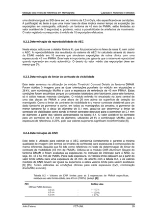 Medição dos níveis de referência em Mamografia

Capítulo 8- Materiais e Métodos

uma distância igual ao SID deve ser, no mínimo de 7,5 mGy/s, não especificando as condições.
A justificação do teste é que uma maior taxa de dose implica menor tempo de exposição (as
exposições em mamografia, utilizando um fantoma de 45 mm de PMMA, estão limitadas ao
valor aceitável de 2 segundos) e, portanto, reduz a possibilidade de artefactos de movimento.
O valor registado correspondeu à média de 10 exposições efetuadas.

8.2.2.Determinação da reprodutibilidade do AEC
Nesta etapa, utilizou-se o detetor Unfors Xi, que foi posicionado no feixe de raios X, sem cobrir
o AEC. A reprodutibilidade dos resultados do sistema de AEC foi calculada através do desvio
da ESAK medida em 10 exames que simularam exposições de rotina clínica com uma
espessura de 45 mm PMMA. Este teste é importante pois garante que o sistema é reprodutível
quando operando em modo automático. O desvio do valor médio das exposições deve ser
menor que 5%.

8.2.3.Determinação do limiar de contraste de visibilidade
Este teste assentou na utilização do módulo Threshold Contrast Details do fantoma DMAM.
Foram obtidas 3 imagens para as duas orientações possíveis do módulo em exposições a
28 kV, com combinação Mo/Mo e para a espessura de referência de 45 mm PMMA. Estas
condições foram escolhidas porque os contrastes tabelados pelo fabricante, para este fantoma,
só é válido nessas mesmas condições. O módulo referido foi encaixado na zona central de
uma das placas de PMMA a uma altura de 20 mm acima da superfície de deteção do
mamógrafo. Como o limiar de contraste de visibilidade é o menor contraste detetável para um
dado tamanho de pormenor e como, em todos os mamógrafos da amostra, o pormenor de
menor tamanho foi o disco de diâmetro de 0,1 mm, optou-se por determinar o limiar de
contraste de visibilidade como sendo o menor contraste detetável para o pormenor de 0,1 mm
de diâmetro, a partir dos valores apresentados na tabela 8.1. O valor aceitável de contraste
para um pormenor de 0,1 mm de diâmetro, utilizando 28 kV e combinação Mo/Mo, para a
espessura de referência, é 23%, pelo que valores superiores significam inconformidade [6].

8.2.4.Determinação do CNR
Este teste é utilizado para estimar se o AEC compensa corretamente e garante a mesma
qualidade de imagem (em termos de limiares de contraste) para espessuras e composições de
mama diferentes daquela que foi tida como referência no teste da determinação do limiar de
contraste de visibilidade (45 mm de PMMA). Utilizou-se o módulo CNR Aluminum Square do
fantoma DMAM e foram avaliadas as espessuras no intervalo de interesse para o NRD, ou
seja, 40, 45 e 50 mm de PMMA. Para cada espessura, os valores limite calculam-se a partir do
valor limite obtido para uma espessura de 45 mm, de acordo com a tabela 8.2, e os valores
medidos de CNR devem ser iguais ou superiores a estes valores limite para serem aceitáveis
[6] [65]. Foram utilizadas as condições clínicas para cada espessura (kVp, combinação
ânodo/filtro e modo).
Tabela 8.2 – Valores de CNR limites para as 3 espessuras de PMMA específicas,
relativos ao valor limite obtido para 45 cm (100%). (adapt. [6])

João Fatana

FCT-UNL

39

 