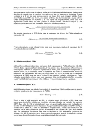 Medição dos níveis de referência em Mamografia

Capítulo 8- Materiais e Métodos

A compensação verificou-se através da avaliação do CNR associado às imagens da lâmina de
alumínio do módulo que se manteve colocado sobre as três espessuras indicadas, ficando
centrado e a 6 cm do lado correspondente ao tórax. Em cada imagem obtida, foram
2
desenhadas duas ROI’s de 4 cm , uma sobre a lâmina de alumínio (sinal) e outra sobre o
fundo, correspondentes aos números 2 e 1 da figura 8.6, respetivamente. Para cada ROI,
registou-se o valor médio do píxel (VMP) e o desvio padrão. Calculou-se depois o CNR
específico para cada uma das 3 imagens, de acordo com a expressão 8.1.
(
√

)

(

)

(
(

)

)

(8.1)

De seguida calculou-se o CNR limite para a espessura de 45 mm de PMMA através da
expressão 8.2.
(8.2)

Finalmente calculou-se os valores limites para cada espessura, relativos à espessura de 45
mm, através da expressão 8.3.
( )

(8.3)

8.2.5.Determinação da ESAK
A ESAK foi medida considerando a atenuação de 3 espessuras de PMMA diferentes (40, 45 e
50 mm). Estas espessuras foram colocadas, à vez, sobre a zona de exposição e foi adicionada
uma esponja até fazer as respetivas espessuras de mama, com o sistema em compressão. O
detetor Unfors Xi foi colocado sobre a espessura de PMMA e imediatamente abaixo do
dispositivo de compressão. As medições foram feitas no modo de dose que corresponde
exatamente à ESAK uma vez que o Unfors Xi não deteta a radiação retrodispersa. Foram
utilizadas as condições clínicas para cada espessura (kVp, combinação ânodo/filtro e modo) e
o valor registado correspondeu ao valor médio de 10 exposições para uma espessura.

8.2.6.Determinação da AGD
A AGD foi determinada por cálculo (expressão 8.4) baseado na ESAK medida no ponto anterior
e relativa a cada uma das 3 espessuras de PMMA.
(8.4)

Como o fator g está associado ao HVL, o primeiro passo foi estimar o HVL para cada
combinação ânodo/filtro obtida nas condições clínicas utilizadas na medição do respetivo
ESAK. Este valor de HVL foi calculado com base em aproximações polinomiais (realizadas em
2
Excel e com R >0,99) dos valores típicos de HVL para cada combinação ânodo/filtro e kVp, e
acordo com a tabela 4.3. Uma vez estimado o respetivo HVL, construi-se uma função em
Microsoft Visual Basic para Excel que fez a interpolação dos fatores g e c para esse mesmo
HVL. Os parâmetros de entrada para esta função foram o HVL estimado e os dados das
tabelas 4.1 e 4.2. O parâmetro s foi determinado simplesmente a partir da tabela 4.4, para a
combinação ânodo/filtro determinada para cada exposição de referência.

João Fatana

FCT-UNL

40

 