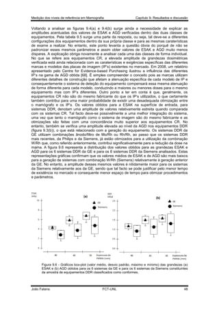 Medição dos níveis de referência em Mamografia

Capítulo 9- Resultados e discussão

Voltando a analisar as figuras 9.4(a) e 9.4(b) surge ainda a necessidade de explicar as
amplitudes acentuadas dos valores de ESAK e AGD verificadas dentro das duas classes de
equipamentos. Pela tabela 9.5 surge uma parte da resposta, ou seja, tal deve-se a diferentes
configurações dos equipamentos dentro da sua própria classe e para as mesmas caraterísticas
de exame a realizar. No entanto, este ponto levanta a questão óbvia do porquê de não se
padronizar esses mesmos parâmetros e assim obter valores de ESAK e AGD muito menos
díspares. A explicação obriga novamente a analisar cada uma das classes de forma individual.
No que se refere aos equipamentos CR, a elevada amplitude de grandezas dosimétricas
verificada está ainda relacionada com as caraterísticas e exigências específicas das diferentes
marcas e modelos das placas de imagem (IP’s) existentes no mercado. Em 2008, um relatório
apresentado pelo Centre for Evidence-based Purchasing ilustrou a influência das diferentes
IP’s na gama de AGD obtida [68]. É simples compreender o conceito pois as marcas utilizam
diferentes detalhes de construção que afetam a atenuação específica de cada modelo de IP e
consequentemente o sistema de deteção do equipamento compensará essa mesma atenuação
de forma diferente para cada modelo, conduzindo a maiores ou menores doses para o mesmo
equipamento mas com IP’s diferentes. Outro ponto a ter em conta é que, geralmente, os
equipamentos CR não são do mesmo fabricante do que os IP’s utilizados, o que certamente
também contribui para uma maior probabilidade de existir uma desadequada otimização entre
o mamógrafo e os IP’s. Os valores obtidos para a ESAK na superfície de entrada, para
sistemas DDR, denotam uma amplitude de valores relativamente estreita quando comparada
com os sistemas CR. Tal facto deve-se possivelmente a uma melhor integração do sistema,
uma vez que tanto o mamógrafo como o sistema de imagem são do mesmo fabricante e as
otimizações são feitas com uma concordância muito superior aos equipamentos CR. No
entanto, também se verifica uma amplitude elevada ao nível da AGD nos equipamentos DDR
(figura 9.3(b)), o que está relacionado com a geração do equipamento. Os sistemas DDR da
GE utilizam combinações ânodo/filtro de Mo/Rh ou Rh/Rh, ao passo que os sistemas DDR
mais recentes, da Philips e da Siemens, já estão otimizados para a utilização da combinação
W/Rh que, como referido anteriormente, contribui significativamente para a redução da dose na
mama. A figura 9.6 representa a distribuição dos valores obtidos para as grandezas ESAK e
AGD para os 6 sistemas DDR da GE e para os 6 sistemas DDR da Siemens analisados. Estas
representações gráficas confirmam que os valores médios de ESAK e de AGD são mais baixos
para a geração de sistemas com combinação W/Rh (Siemens) relativamente à geração anterior
da GE. No entanto, a amplitude desses mesmos valores é nitidamente maior para os sistemas
da Siemens relativamente aos da GE, sendo que tal facto se pode justificar pelo menor tempo
de existência no mercado e consequente menor espaço de tempo para otimizar procedimentos
e parâmetros.

Figura 9.6 - Gráficos box-plot (valor médio, desvio padrão, máximo e mínimo) das grandezas (a)
ESAK e (b) AGD obtidos para os 6 sistemas da GE e para os 6 sistemas da Siemens constituintes
da amostra de equipamentos DDR classificados como conformes.

João Fatana

FCT-UNL

48

 
