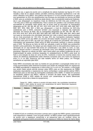 Medição dos níveis de referência em Mamografia

Capítulo 9- Resultados e discussão

Mais uma vez, e agora de acordo com a amplitude de valores ilustrada nas figuras 9.7 e 9.8,
ressalta a ideia de os valores médios camuflam extremos demasiado significativos e daí não
serem utilizados como NRD’s. Dos gráficos das figuras 9.7 e 9.8 é possível observar os casos
que representam os 25% dos equipamentos cujo processo de otimização em termos de ESAK
e AGD, para as condições de referência deste estudo, não é considerado totalmente finalizado,
isto é, que ultrapassam os respetivos níveis de referência de 9,63 mGy para a ESAK e de
1,93 mGy para a AGD aqui estabelecidos. Para o exame em questão e nas condições clínicas
equivalentes às simuladas neste estudo são os locais onde se encontram os mamógrafos
designados por M1, M3, M4, M5, M7, M11, M13, M14, M16, M17, M18, M22, M25, M26, M27,
M28, M31, M32, M40, M41 e M44 que ultrapassam o nível de referência de 9,63 mGy
estabelecido para a ESAK, indicando também uma exposição à radiação não totalmente
otimizada. Em termos de AGD, são os mamógrafos designados por M1, M3, M7, M9, M11,
M13, M14, M16, M17, M18, M19, M22, M25, M26, M27, M28, M31, M32, M40, M41, M42 e M44
nos quais se recomenda uma otimização adicional com vista a reduzir essa mesma grandeza
até ao nível encontrado de 1,93 mGy. Ou seja, 45% dos mamógrafos analisados registam
valores de ESAK acima dos NRD’s da amostra útil deste trabalho enquanto que para a AGD
esse valor sobe para os 50%. De notar que, apesar de a maioria ser coincidente, nem todos os
mamógrafos que apresentam ESAK acima do NRD encontrado verificam a mesma condição
para a AGD. Tal deve-se ao facto da AGD ser calculada a partir da ESAK mas ponderando
também outros parâmetros. De realçar que esta relação entre os dois parâmetros implica que a
otimização de um seja também feita tendo em consideração o seu efeito no outro, ou seja,
deve-se sempre encarar o processo de otimização como uma afetação ponderada das duas
grandezas. Segundo um estudo da IAEA, vale a pena referir que existem evidências de que a
implementação de ações corretivas baseadas no estabelecimento de NRD’s pode levar de
facto a uma redução da dose em cerca de 25%, mantendo a maioria dos exames abaixo dos
valores de referência estabelecidos pelas diretrizes europeias para uma mama de espessura
entre 4 e 6 cm [69]. Espera-se que este trabalho tenha um efeito prático, em Portugal,
semelhante ao reportado pela IAEA.
Estes NRD’s encontrados são úteis na medida em que permitem a comparação direta com os
níveis recomendados pelas diretrizes Europeias pois advêm de medições feitas em espessuras
de PMMA equivalentes a espessuras e mama entre os 4 e os 6 cm. No entanto, a informação
que advém deste estudo permite precisar estes NRD’s para as três espessuras de PMMA
analisadas (equivalentes a espessuras de mama conhecidas) e ainda permite estimar NRD’s
diferenciais para os dois tipos de mamógrafos analisados (CR e DDR). A Tabela 9.6 sumariza
os resultados relativos aos NRD’s, relativos à amostra útil deste estudo, das quantidades
dosimétricas ESAK e AGD obtidos de acordo com caraterísticas de exame diferenciais
(espessura comprimida e classe do equipamento).
Tabela 9.6 - NRD’s, relativos à amostra útil deste estudo, das quantidades dosimétricas
ESAK e AGD obtidos de acordo com caraterísticas de exame diferenciais (espessura
comprimida e classe do equipamento).
Grandeza

Sistema
CR

ESAK
DDR

CR
AGD
DDR

PMMA (mm)
40
45
50
40
45
50
40
45
50
40
45
50

NRD’s - percentil 75 (mGy)
7.36
10.11
11.79
4.35
5.70
7.06
1.59
2.06
2.33
1.23
1.60
1.72

10.29
9.63
5.88

2.07
1.93
1.59

A tabela 9.6 dá um contributo minucioso e preciso para o ajuste dos NRD’s gerais a panoramas
mais específicos e realistas. Como se pode verificar, os NRD’s podem variar significativamente
de acordo com a espessura comprimida e se passarmos para um contexto clínico da
população portuguesa existirá provavelmente uma espessura média (ou típica) da mama dessa
João Fatana

FCT-UNL

50

 