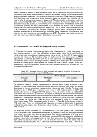Medição dos níveis de referência em Mamografia

Capítulo 9- Resultados e discussão

mesma população. Assim, se a espessura de mama típica, comprimida em condições clínicas,
da nossa população for determinada com precisão em estudos futuros, os NRD’s generalistas
aqui apresentados podem ser corrigidos para os valores do percentil 75 exclusivo da espessura
de PMMA que mais se aproxima dessa espessura típica, de acordo com a tabela 9.6. Na
mesma linha de pensamento, os valores do percentil 75 determinados neste estudo exclusivos
para equipamentos CR e DDR podem (e devem) ser os valores de referência alcançáveis para
a classe em questão, ou seja, o equipamento pode ser precisamente otimizado de acordo com
as melhores práticas dos seus semelhantes e não somente de acordo com as melhores
práticas de todos os equipamentos para o mesmo fim. Com já vimos, os equipamentos CR e
DDR apresentam características bastante diferentes sendo assim perfeitamente viável e
aceitável a separação de ambos em termos de NRD’s. Estes valores são extremamente úteis
pois, por um lado permitem a comparação com os NRD’s Europeus e por outro permitem a
correção à espessura de mama típica e à classe do equipamento.

9.5. Comparação com os NRD’s Europeus e outros estudos
O Protocolo Europeu de Dosimetria em Mamografia (Zoetelief et al. (1996)) recomenda um
valor de referência de 10 mGy para a ESAK por imagem para a média de 10 medições feitas
numa amostra de pacientes com espessuras de mama entre 4 e 6 cm [6]. O nosso estudo
consistiu na média de 10 medições feitas em cada uma de três espessuras de PMMA
equivalentes ao intervalo de mama entre 4,5 e 6 cm utilizadas e em condições idênticas às
utilizadas na prática clínica. Nestes parâmetros, o NRD que se definiu para a ESAK relativa à
amostra de estudo pode perfeitamente ser comparável com o NRD Europeu. Este NRD
apresenta-se como uma estimativa do NRD nacional e encontra-se ilustrado na tabela 9.7, com
o respetivo NRD Europeu.
Tabela 9.7 - Resultado obtido do NRD local da ESAK para as condições de referência
descritas neste estudo e respetivo NRD Europeu.

ESAK (mGy)
Protocolo
CC

NRD Local
9.63

NRD Europeu
10

Da análise da tabela 9.7 resulta imediatamente a constatação da proximidade entre o NRD
Europeu e o encontrado neste estudo sendo que, se arredondando o valor obtido à grandeza
da unidade, o número encontrado é exatamente o mesmo, ou seja, 10 mGy. Tal observação
demonstra que o NRD que se propõe aqui como o NRD nacional para a ESAK está
ligeiramente abaixo do equiparável NRD Europeu mas, de grosso modo, é praticamente
coincidente. Tal facto indica que estamos a cumprir as indicações das diretrizes Europeias no
limite. No entanto existem estudos que demonstram que países como a Espanha, por exemplo,
apresentam, para estudos realizados com fantomas e em condições equiparáveis, valores de
ESAK médios de 6 mGy [62]. Tendo em conta que, segundo a tabela 9.3, o valor médio
determinado para a ESAK da nossa amostra é superior (7,29 mGy) deduz-se que também o
NRD será maior. Tendo em conta que Espanha possui um programa de controlo de qualidade
muito consolidado, surge a ideia de que será viável trabalhar no sentido de baixar ainda mais o
NRD nacional.
Em anteriores estudos realizados por Carvoeiras et al. (2012) foi sugerido o NRD nacional de
7,52 mGy para a ESAK, considerando simulações de PMMA com 4 cm, ou seja, equivalentes a
uma mama comprimida de 4,5 cm e composta de 50% de tecido glandular e 50% de tecido
adiposo [30]. O NRD sugerido para a ESAK neste trabalho (9,63 mGy) é superior pelo facto de
englobar na amostra mais equipamentos e mais duas espessuras de PMMA superiores aos
4 cm utilizados por Carvoeiras et al. (4,5 e 5 cm). No mesmo estudo foi ainda feito um
estabelecimento diferencial de NRD’s, atribuindo aos sistemas CR o NRD de 8,13 mGy e aos

João Fatana

FCT-UNL

51

 