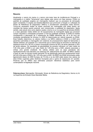 Medição dos níveis de referência em Mamografia

Resumo

Resumo
Atualmente o cancro da mama é o cancro com maior taxa de incidência em Portugal e a
mamografia é a melhor "ferramenta" para detetar este cancro em fase precoce. Porém os
padrões de qualidade exigidos em mamografia implicam que os processos de otimização
sejam constantes. É exigido aos Estados-Membros que promovam a fixação e a utilização de
Níveis de Referência de Diagnóstico (NRD’s) e providenciem orientações neste domínio.
Tornou-se necessário avaliar as doses nacionais em mamografia pois estas devem ser
mantidas tão baixas quanto possível, sem comprometer a qualidade do diagnóstico. Neste
sentido, este estudo teve como objetivo avaliar a kerma no ar na superfície de entrada (ESAK)
e a dose glandular média (AGD) em 44 equipamentos de mamografia digital que provaram
cumprir requisitos e orientações europeias a nível de qualidade aceitável. A ESAK foi medida
considerando a atenuação de 3 espessuras de PMMA diferentes (40, 45 e 50 mm) em
condições semelhantes às clínicas e a AGD foi determinada por cálculo baseado na ESAK.
Esse trabalho determinou os valores médios e os NRD’s relativos à ESAK e à AGD para
pacientes submetidas à mamografia com sistemas de processamento digital de fabricantes e
classes distintos, em projeção CC e assumindo que a mama típica se encontra no intervalo de
espessura entre 45 e 60 mm e possui composição próxima de 50% de tecido glandular e 50%
de tecido adiposo. Os resultados da generalidade da amostra indicaram um valor médio de
7,29 mGy para a ESAK e um valor médio de 1,59 mGy para a AGD, estando associada a
ambos uma grande amplitude. Os valores obtidos para as duas grandezas são
significativamente mais elevados nos sistemas CR, relativamente aos DDR. Os NRD’s obtidos
a partir do valor do terceiro quartil (percentil 75) da distribuição geral dos equipamentos foram
de 9,63 mGy para a ESAK e de 1,93 mGy para a AGD. Os NRD’s de ESAK encontrados estão
ligeiramente abaixo do NRD Europeu de 10 mGy e os de AGD estão abaixo dos valores de
dose limites sugeridos pelas diretrizes Europeias para a gama de espessuras em questão.
Prevê-se que os NRD's aqui estimados possuam relevância estatística para serem
contemplados na legislação nacional.

Palavras-chave: Mamografia; Otimização; Níveis de Referência de Diagnóstico; Kerma no Ar
na Superfície de Entrada; Dose Glandular Média.

João Fatana

FCT-UNL

V

 