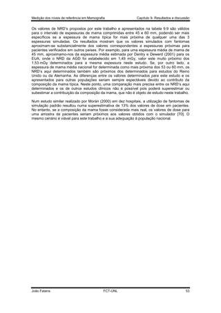 Medição dos níveis de referência em Mamografia

Capítulo 9- Resultados e discussão

Os valores de NRD’s propostos por este trabalho e apresentados na tabela 9.9 são válidos
para o intervalo de espessuras de mama comprimidas entre 45 e 60 mm, podendo ser mais
específicos se a espessura de mama típica for mais próxima de qualquer uma das 3
espessuras simuladas. Os resultados mostram que os valores simulados com fantomas
aproximam-se substancialmente dos valores correspondentes a espessuras próximas para
pacientes verificados em outros países. Por exemplo, para uma espessura média de mama de
45 mm, aproximamo-nos da espessura média estimada por Dentry e Dewerd (2001) para os
EUA, onde o NRD da AGD foi estabelecido em 1,49 mGy, valor este muito próximo dos
1,53 mGy determinados para a mesma espessura neste estudo. Se, por outro lado, a
espessura de mama média nacional for determinada como mais próxima dos 53 ou 60 mm, os
NRD’s aqui determinados também são próximos dos determinados para estudos do Reino
Unido ou da Alemanha. As diferenças entre os valores determinados para este estudo e os
apresentados para outras populações seriam sempre espectáveis devido ao contributo da
composição da mama típica. Neste ponto, uma comparação mais precisa entre os NRD’s aqui
determinados e os de outros estudos clínicos não é possível pois poderá superestimar ou
subestimar a contribuição da composição da mama, que não é objeto de estudo neste trabalho.
Num estudo similar realizado por Morán (2000) em dez hospitais, a utilização de fantomas de
simulação padrão resultou numa superestimativa de 13% dos valores de dose em pacientes.
No entanto, se a composição da mama fosse considerada mais real, os valores de dose para
uma amostra de pacientes seriam próximos aos valores obtidos com o simulador [70]. O
mesmo cenário é viável para este trabalho e a sua adequação à população nacional.

João Fatana

FCT-UNL

53

 