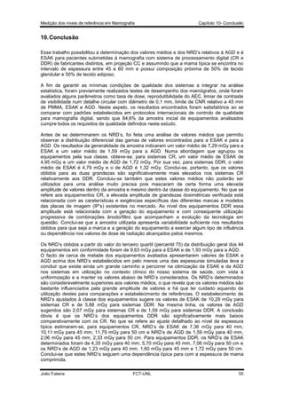 Medição dos níveis de referência em Mamografia

Capítulo 10- Conclusão

10. Conclusão
Esse trabalho possibilitou a determinação dos valores médios e dos NRD’s relativos à AGD e à
ESAK para pacientes submetidas à mamografia com sistema de processamento digital (CR e
DDR) de fabricantes distintos, em projeção CC e assumindo que a mama típica se encontra no
intervalo de espessura entre 45 e 60 mm e possui composição próxima de 50% de tecido
glandular e 50% de tecido adiposo.
A fim de garantir as mínimas condições de qualidade dos sistemas a integrar na análise
estatística, foram previamente realizados testes de desempenho dos mamógrafos, onde foram
avaliados alguns parâmetros como taxa de dose, reprodutibilidade do AEC, limiar de contraste
de visibilidade num detalhe circular com diâmetro de 0,1 mm, limite de CNR relativo a 45 mm
de PMMA, ESAK e AGD. Neste aspeto, os resultados encontrados foram satisfatórios ao se
comparar com padrões estabelecidos em protocolos internacionais de controlo de qualidade
para mamografia digital, sendo que 84,6% da amostra inicial de equipamentos analisados
cumpre todos os requisitos de qualidade definidos neste estudo.
Antes de se determinarem os NRD’s, foi feita uma análise de valores médios que permitiu
observar a distribuição diferencial das gamas de valores encontrados para a ESAK e para a
AGD. Os resultados da generalidade da amostra indicaram um valor médio de 7,29 mGy para a
ESAK e um valor médio de 1,59 mGy para a AGD. Numa abordagem que agrupou os
equipamentos pela sua classe, obteve-se, para sistemas CR, um valor médio de ESAK de
4,95 mGy e um valor médio de AGD de 1,72 mGy. Por sua vez, para sistemas DDR, o valor
médio de ESAK é 4,79 mGy e o de AGD é 1,32 mGy. Conclui-se, portanto, que os valores
obtidos para as duas grandezas são significativamente mais elevados nos sistemas CR
relativamente aos DDR. Concluiu-se também que estes valores médios não poderão ser
utilizados para uma análise muito precisa pois mascaram de certa forma uma elevada
amplitude de valores dentro da amostra e mesmo dentro da classe do equipamento. No que se
refere aos equipamentos CR, a elevada amplitude de grandezas dosimétricas verificada está
relacionada com as caraterísticas e exigências específicas das diferentes marcas e modelos
das placas de imagem (IP’s) existentes no mercado. Ao nível dos equipamentos DDR essa
amplitude está relacionada com a geração do equipamento e com consequente utilização
progressiva de combinações ânodo/filtro que acompanham a evolução da tecnologia em
questão. Conclui-se que a amostra utilizada apresenta variabilidade suficiente nos resultados
obtidos para que seja a marca e a geração do equipamento a exercer algum tipo de influência
ou dependência nos valores de dose de radiação alcançados pelos mesmos.
Os NRD’s obtidos a partir do valor do terceiro quartil (percentil 75) da distribuição geral dos 44
equipamentos em conformidade foram de 9,63 mGy para a ESAK e de 1,93 mGy para a AGD.
O facto de cerca de metade dos equipamentos avaliados apresentarem valores de ESAK e
AGD acima dos NRD’s estabelecidos em pelo menos uma das espessuras simuladas leva a
concluir que existe ainda um grande caminho a percorrer na otimização da ESAK e da AGD
nos sistemas em utilização no contexto clínico do nosso sistema de saúde, com vista à
uniformização e a manter os valores abaixo de NRD’s considerados. Os NRD’s determinados
são consideravelmente superiores aos valores médios, o que revela que os valores médios são
bastante influenciados pela grande amplitude de valores e há que ter cuidado aquando da
utilização destes para comparações e estabelecimento de referências. O estabelecimento de
NRD’s ajustados à classe dos equipamentos sugere os valores de ESAK de 10,29 mGy para
sistemas CR e de 5,88 mGy para sistemas DDR. Na mesma linha, os valores de AGD
sugeridos são 2,07 mGy para sistemas CR e de 1,59 mGy para sistemas DDR. A conclusão
óbvia é que os NRD’s dos equipamentos DDR são significativamente mais baixos
comparativamente com os CR. No que se refere ao ajuste detalhado ao nível da espessura
típica estimaram-se, para equipamentos CR, NRD’s de ESAK de 7,36 mGy para 40 mm,
10,11 mGy para 45 mm, 11,79 mGy para 50 cm e NRD’s de AGD de 1,59 mGy para 40 mm,
2,06 mGy para 45 mm, 2,33 mGy para 50 cm. Para equipamentos DDR, os NRD’s de ESAK
determinados foram de 4,35 mGy para 40 mm, 5,70 mGy para 45 mm, 7,06 mGy para 50 cm e
os NRD’s de AGD de 1,23 mGy para 40 mm, 1,60 mGy para 45 mm e 1,72 mGy para 50 cm.
Conclui-se que estes NRD’s seguem uma dependência típica para com a espessura de mama
comprimida.
João Fatana

FCT-UNL

55

 