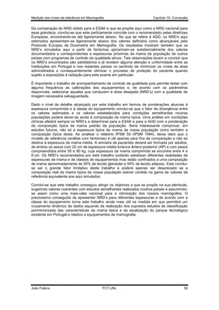 Medição dos níveis de referência em Mamografia

Capítulo 10- Conclusão

Da comparação do NRD obtido para a ESAK e que se propõe aqui como o NRD nacional para
essa grandeza, conclui-se que este particamente coincide com o recomendado pelas diretrizes
Europeias, encontrando-se até ligeiramente abaixo. No que se refere à AGD, os NRD’s aqui
estimados apresentam-se ligeiramente abaixo dos valores definidos como alcançáveis pelo
Protocolo Europeu de Dosimetria em Mamografia. Os resultados mostram também que os
NRD’s simulados aqui a partir de fantomas aproximam-se substancialmente dos valores
documentados e correspondentes a espessuras próximas de mama da população de outros
países com programas de controlo de qualidade ativos. Tais observações levam a concluir que
os NRD’s encontrados são satisfatórios e já revelam alguma atenção e uniformidade entre as
Instituições em Portugal e nos restantes países no sentindo de minimizar os níveis de dose
administrados e consequentemente otimizar o processo de proteção do paciente quando
sujeito a exposições à radiação para este exame em particular.
É importante o trabalho de acompanhamento de controlo de qualidade pois permite testar com
alguma frequência as calibrações dos equipamentos e, de acordo com os parâmetros
disponíveis, selecionar aqueles que conduzem à dose desejada (NRD’s) com a qualidade de
imagem necessária salvaguardada.
Dado o nível de detalhe alcançado por este trabalho em termos de ponderações alusivas à
espessura comprimida e à classe do equipamento conclui-se que o fator de divergência entre
os valores estimados e os valores estabelecidos para condições semelhantes noutras
populações poderá dever-se ainda à composição da mama típica. Uma análise em condições
clínicas afetará sempre os NRD’s a determinar para a ESAK e para a AGD com a ponderação
da composição típica da mama padrão da população. Seria interessante comprovar, em
estudos futuros, não só a espessura típica da mama da nossa população como também a
composição típica desta. Ao analisar o relatório IPSM 59 (IPSM 1994), deixa claro que o
modelo de referência (análise com fantomas) é útil apenas para fins de comparação e não se
destina à espessura da mama média. A amostra de pacientes deverá ser formada por adultos,
de ambos os sexos com 20 cm de espessura média torácica ântero-posterior (AP) e com pesos
compreendidos entre 50 e 90 kg, cuja espessura da mama comprimida se encontre entre 4 e
6 cm. Os NRD’s recomendados por este trabalho poderão satisfazer diferentes realidades de
espessuras de mama e de classes de equipamentos mas estão confinados a uma composição
de mama aproximadamente de 50% de tecido glandular e 50% de tecido adiposo. Este concluise ser o grande fator limitativo deste trabalho e poderá apenas ser desprezado se a
composição real da mama típica da nossa população estiver contida na gama de valores de
referência equivalente aos aqui simulados.
Conclui-se que este trabalho conseguiu atingir os objetivos a que se propôs na sua plenitude,
sugerindo valores coerentes com estudos semelhantes realizados noutros países e assumindose assim como uma mais-valia nacional para a otimização dos nossos mamógrafos. O
preciosismo conseguido de apresentar NRD’s para diferentes espessuras e de acordo com a
classe do equipamento torna este trabalho ainda mais útil na medida em que permitirá um
cruzamento dinâmico de dados aquando da realização dos supostos estudos de classificação
pormenorizada das características da mama típica e da atualização do parque tecnológico
existente em Portugal e relativo a equipamentos de mamografia.

João Fatana

FCT-UNL

56

 