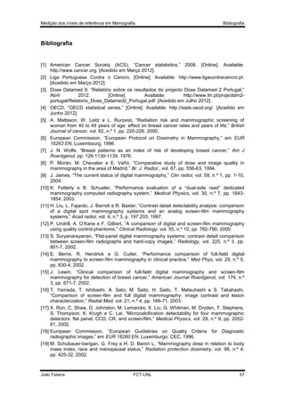Medição dos níveis de referência em Mamografia

Bibliografia

Bibliografia

[1] American Cancer Society (ACS), “Cancer statatistics,” 2008. [Online]. Available:
http://www.cancer.org. [Acedido em Março 2012].
[2] Liga Portuguesa Contra o Cancro, [Online]. Available: http://www.ligacontracancro.pt.
[Acedido em Março 2012].
[3] Dose Datamed II, “Relatório sobre os resultados do projecto Dose Datamed 2 Portugal,”
Abril
2012.
[Online].
Available:
http://www.itn.pt/projs/ddm2portugal/Relatorio_Dose_Datamed2_Portugal.pdf. [Acedido em Julho 2012].
[4] OECD, “OECD statistical series,” [Online]. Available: http://stats.oecd.org/. [Acedido em
Junho 2012].
[5] A. Mattsson, W. Leitz e L. Rurqvist, “Radiation risk and mammographic screening of
woman from 40 to 49 years of age: effect on breast cancer rates and years of life,” British
Journal of cancer, vol. 82, n.º 1, pp. 220-226, 2000.
[6] European Commission, “European Protocol on Dosimetry in Mammography,” em EUR
16263 EN, Luxembourg, 1996.
[7] J. N. Wolfe, “Breast patterns as an index of risk of developing breast cancer,” Am J
Roentgenol, pp. 126:1130-1139, 1976.
[8] P. Morán, M. Chevalier e E. Vañó, “Comparative study of dose and image quality in
mammography in the area of Madrid,” Br. J. Radiol., vol. 67, pp. 556-63, 1994.
[9] J. James, “The current status of digital mammography,” Clin radiol, vol. 59, n.º 1, pp. 1-10,
2004.
[10] K. Fetterly e B. Schueler, “Performance evaluation of a “dual-side read” dedicated
mammography computed radiography system,” Medical Physics, vol. 30, n.º 7, pp. 18431854, 2003.
[11] H. Liu, L. Fajardo, J. Barrett e R. Baxter, “Contrast detail detectability analysis: comparison
of a digital spot mammography systems and an analog screen-film mammography
systems,” Acad radiol, vol. 4, n.º 3, p. 197:203, 1997.
[12] P. Undrill, A. O’Kane e F. Gilbert, “A comparison of digital and screen-film mammography
using quality control phantoms,” Clinical Radiology, vol. 55, n.º 10, pp. 782-790, 2000.
[13] S. Suryanarayanan, “Flat-panel digital mammography systems: contrast detail comparison
between screen-film radiographs and hard-copy images,” Radiology, vol. 225, n.º 3, pp.
801-7, 2002.
[14] E. Berns, R. Hendrick e G. Cutter, “Performance comparison of full-field digital
mammography to screen-film mammography in clinical practice,” Med Phys, vol. 29, n.º 5,
pp. 830-4, 2002.
[15] J. Lewin, “Clinical comparison of full-field digital mammography and screen-film
mammography for detection of breast cancer,” American Journal Roentgenol, vol. 179, n.º
3, pp. 671-7, 2002.
[16] T. Yamada, T. Ishibashi, A. Sato, M. Saito, H. Saito, T. Matsuhashi e S. Takahashi,
“Comparison of screen-film and full digital mammography: image contrast and lesion
characterization,” Radiat Med, vol. 21, n.º 4, pp. 166-71, 2003.
[17] X. Ron, C. Shaw, D. Johnston, M. Lemarcks, X. Liu, G. Whitman, M. Dryden, T. Stephens,
S. Thompson, K. Krugh e C. Lai, “Microcalcification detectability for four mammographic
detectors: flat panel, CCD, CR, and screen/film,” Medical Physics, vol. 29, n.º 9, pp. 205261, 2002.
[18] European Commission, “European Guidelines on Quality Criteria for Diagnostic
radiographic images,” em EUR 16260 EN, Luxemburgo: CEC, 1996.
[19] M. Schubauer-berigan, G. Frey e H. D. Baron L, “Mammography dose in relation to body
mass index, race and menopausal status,” Radiation protection dosimetry, vol. 98, n.º 4,
pp. 425-32, 2002.

João Fatana

FCT-UNL

57

 