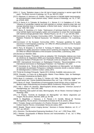 Medição dos níveis de referência em Mamografia

Bibliografia

[20] K. C. Young, “Radiation doses in the UK trial of breast screening in women aged 40-48
years,” The British Journal of radiology, vol. 75, pp. 362-370, 2002.
[21] S. Obenauer, K. Hermann e E. Grabbe, “Dose reduction in full-field digital mammography:
an anthropomorphic breast phantom study,” British Journal of Radiology, vol. 76, n.º 907,
pp. 478-82, 2003.
[22] D. R. Dance, K. A. Thilnader, M. Sandborg, C. L. Skinner, S. I. A. Castellano e C. G. Alm,
“Influence of anode/filter material and tube potential on contrast, signal-to-noise ratio and
average absorbed dose in mammography: a Monte Carlo study,” Journal of radiology, vol.
73, pp. 1056-1067, 2000.
[23] E. Berns, R. Hendricks e G. Cutter, “Optimizacion of technique factors for a silico diode
array full-field digital mammography system and comparison to screen film mammography
with matched average glandular dose,” Medical Physics, vol. 30, n.º 3, pp. 334-340, 2003.
[24] Commission of the European Communities (CEC), “European Guidelines on Training in
Radiation Protection for Medical Exposures,” em Radiation protection 116, Luxemburg,
2000.
[25] Commission of the European Communities (CEC), “European guidelines for quality
assurance in mammography screening,” em Office for official publications of the European
communities, Luxemburg, 2001.
[26] N. Perry, M. Broeders, C. de Wolf, S. Tornberg, R. Holland e L. Von Karsa, “European
guidelines for quality assurance in breast cancer screening and diagnosis, Fourth Edition,”
em Office for Official Publications of the European Communities, Luxembourg, 2006.
[27] Decreto-Lei 180/2002, 2002.
[28] Comissão Europeia, “Protecção contra as radiações 109, Orientações relativas aos níveis
de referência de diagnóstico (NRD) para Exposições Médicas; Direcção-Geral Ambiente,
Segurança Nuclear e Protecção Civil,” em Protecção contra as radiações 109, 1999.
[29] ICRP, Internactional Commission on Radiological Protection, “Recommendations of the
International Commission on Radiological Protection,” em Publication 103, 2007.
[30] P. Carvoeiras et al., “Níveis de Referência de Diagnóstico em Mamografia,” em Avaliação
da exposição da população Portuguesa a radiações ionizantes devido a exames médicos
de rádiodiagnostico e medicina nuclear, Lisboa, 2012.
[31] “Portal de Oncologia Português,” Agosto 2012. [Online]. Available: www.pop.eu.com.
[32] M. Chevalier, La Física de la Mamografía, Madrid: Física Médica. Dpto. de Radiología.
Universidad Complutense de Madrid, 2012.
[33] N. Boyd, G. Lockwood, J. W. Byng, D. Tritchler e M. Yaffe, “Mammographic densities and
breast cancer risk,” Cancer Epidemiol Biomarkers Prev, vol. 7, pp. 1133-1144, 1998.
[34] K. Bovis e S. Singh, “Classification of mammographic breast density using a combined,” em
Medical Image Understanding and Analysis (MIUA) Conference, Portsmouth, 2002.
[35] F. Hal, L. Venta e R. Hendrick, “Mammographic density categories,” American Journal of
Roentgenology, pp. 178(1)-242, 2002.
[36] B.I. Reporting; Data system (bi-rads), Mammography. 4th ed. Reston: American College of
Radiology, 2003.
[37] J. E. Peixoto, “Controle de Qualidade em Mamografia,” em Mama: diagnóstico por
Imagem, Rio de Janeiro, Revinter, 2009, pp. 83-106.
[38] M. G. Magalhães, J. Casicava, J. E. Peixoto e E. Canella, Manual de Técnicas
Mamográficas, Rio de Janeiro: Universidade do Estado do Rio de Janeiro, 2006.
[39] A. Trindade, Design and Evaluation of a Positron Emission Tomograph for Breast Cancer,
Instituto Superior Técnico, Universidade Técnica de Lisboa, 2007.
[40] R. Moadel, “Breast cancer imaging devices,” Seminars in Nuclear Medicine, vol. 41, n.º
2011, pp. 229-241.
[41] J. Bronzino, The Biomedical Engineering Handbook, 2º ed., vol. 1, CRC Press, 2002.
[42] J. Webster, Encyclopedia of Medical Devices and Instrumentation, 2º ed., vol. 4, Wiley
Interscience, 2006.

João Fatana

FCT-UNL

58

 