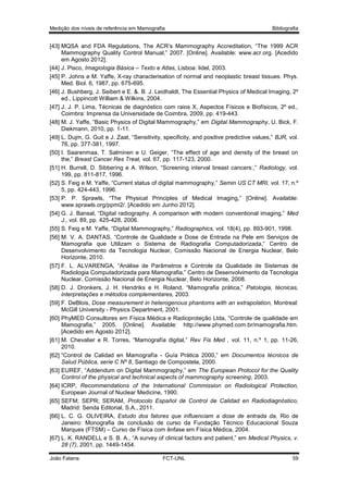 Medição dos níveis de referência em Mamografia

Bibliografia

[43] MQSA and FDA Regulations, The ACR’s Mammography Accreditation, “The 1999 ACR
Mammography Quality Control Manual,” 2007. [Online]. Available: www.acr.org. [Acedido
em Agosto 2012].
[44] J. Pisco, Imagiologia Básica – Texto e Atlas, Lisboa: lidel, 2003.
[45] P. Johns e M. Yaffe, X-ray characterisation of normal and neoplastic breast tissues. Phys.
Med. Biol. 6, 1987, pp. 675-695.
[46] J. Bushberg, J. Seibert e E. &. B. J. Leidhaldt, The Essential Physics of Medical Imaging, 2º
ed., Lippincott William & Wilkins, 2004.
[47] J. J. P. Lima, Técnicas de diagnóstico com raios X, Aspectos Físicos e Biofísicos, 2º ed.,
Coimbra: Imprensa da Universidade de Coimbra, 2009, pp. 419-443.
[48] M. J. Yaffe, “Basic Physics of Digital Mammography,” em Digital Mammography, U. Bick, F.
Diekmann, 2010, pp. 1-11.
[49] L. Dujm, G. Guit e J. Zaat, “Sensitivity, specificity, and positive predictive values,” BJR, vol.
76, pp. 377-381, 1997.
[50] I. Saarenmaa, T. Salminen e U. Geiger, “The effect of age and density of the breast on
the,” Breast Cancer Res Treat, vol. 67, pp. 117-123, 2000.
[51] H. Burrell, D. Sibbering e A. Wilson, “Screening interval breast cancers:,” Radiology, vol.
199, pp. 811-817, 1996.
[52] S. Feig e M. Yaffe, “Current status of digital mammography,” Semin US CT MRI, vol. 17, n.º
5, pp. 424-443, 1996.
[53] P. P. Sprawls, “The Physical Principles of Medical Imaging,” [Online]. Available:
www.sprawls.org/ppmi2/. [Acedido em Junho 2012].
[54] G. J. Bansal, “Digital radiography. A comparison with modern conventional imaging,” Med
J., vol. 89, pp. 425-428, 2006.
[55] S. Feig e M. Yaffe, “Digital Mammography,” Radiographics, vol. 18(4), pp. 893-901, 1998.
[56] M. V. A. DANTAS, “Controle de Qualidade e Dose de Entrada na Pele em Serviços de
Mamografia que Utilizam o Sistema de Radiografia Computadorizada,” Centro de
Desenvolvimento da Tecnologia Nuclear, Comissão Nacional de Energia Nuclear, Belo
Horizonte, 2010.
[57] F. L. ALVARENGA, “Análise de Parâmetros e Controle da Qualidade de Sistemas de
Radiologia Computadorizada para Mamografia,” Centro de Desenvolvimento da Tecnologia
Nuclear, Comissão Nacional de Energia Nuclear, Belo Horizonte, 2008.
[58] D. J. Dronkers, J. H. Hendriks e H. Roland, “Mamografia prática,” Patologia, técnicas,
interpretações e métodos complementares, 2003.
[59] F. DeBlois, Dose measurement in heterogenous phantoms with an extrapolation, Montreal:
McGill University - Physics Department, 2001.
[60] PhyMED Consultores em Física Médica e Radioproteção Ltda, “Controle de qualidade em
Mamografia,” 2005. [Online]. Available: http://www.phymed.com.br/mamografia.htm.
[Acedido em Agosto 2012].
[61] M. Chevalier e R. Torres, “Mamografía digital,” Rev Fis Med , vol. 11, n.º 1, pp. 11-26,
2010.
[62] “Control de Calidad en Mamografía - Guía Prática 2000,” em Documentos técnicos de
Salud Pública, serie C Nº 8, Santiago de Compostela, 2000.
[63] EUREF, “Addendum on Digital Mammography,” em The European Protocol for the Quality
Control of the physical and technical aspects of mammography screening, 2003.
[64] ICRP, Recommendations of the International Commission on Radiological Protection,
European Journal of Nuclear Medicine, 1990.
[65] SEFM; SEPR; SERAM, Protocolo Español de Control de Calidad en Radiodiagnóstico,
Madrid: Senda Editorial, S.A., 2011.
[66] L. C. G. OLIVEIRA, Estudo dos fatores que influenciam a dose de entrada da, Rio de
Janeiro: Monografia de conclusão de curso da Fundação Técnico Educacional Souza
Marques (FTSM) – Curso de Física com ênfase em Física Médica, 2004.
[67] L. K. RANDELL e S. B. A., “A survey of clinical factors and patient,” em Medical Physics, v.
28 (7), 2001, pp. 1449-1454.
João Fatana

FCT-UNL

59

 