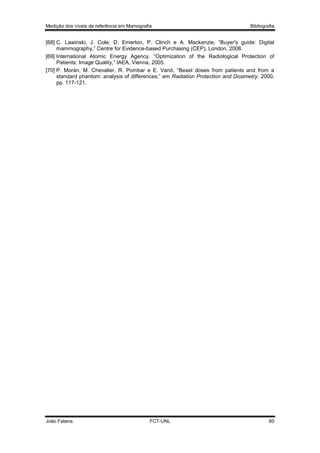 Medição dos níveis de referência em Mamografia

Bibliografia

[68] C. Lawinski, J. Cole, D. Emerton, P. Clinch e A. Mackenzie, “Buyer's guide: Digital
mammography,” Centre for Evidence-based Purchasing (CEP), London, 2008.
[69] International Atomic Energy Agency, “Optimization of the Radiological Protection of
Patients: Image Quality,” IAEA, Vienna, 2005.
[70] P. Morán, M. Chevalier, R. Pombar e E. Vanó, “Beast doses from patients and from a
standard phantom: analysis of differences,” em Radiation Protection and Dosimetry, 2000,
pp. 117-121.

João Fatana

FCT-UNL

60

 