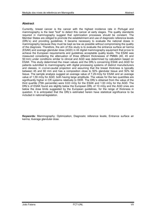 Medição dos níveis de referência em Mamografia

Abstract

Abstract
Currently, breast cancer is the cancer with the highest incidence rate in Portugal and
mammography is the best "tool" to detect this cancer at early stages. The quality standards
required in mammography suggest that optimization processes should be constant. The
Member States are obliged to promote the establishment and use of diagnostic reference levels
(DRL's) and providing guidelines. It became necessary to evaluate the national doses in
mammography because they must be kept as low as possible without compromising the quality
of the diagnosis. Therefore, the aim of this study is to evaluate the entrance surface air kerma
(ESAK) and average glandular dose (AGD) in 44 digital mammography equipment that prove to
achieve the European requirements and guidelines acceptable quality levels. The ESAK was
measured considering the attenuation of three different thicknesses of PMMA (40, 45 and
50 mm) under conditions similar to clinical and AGD was determined by calculation based on
ESAK. This study determined the mean values and the DRL's concerning ESAK and AGD for
patients submitted to mammography with digital processing systems of distinct manufacturers
and classes, in cranial-caudal projection and assuming that the breast thickness is typically
between 45 and 60 mm and has a composition close to 50% glandular tissue and 50% fat
tissue. The sample analysis suggest an average value of 7,29 mGy for ESAK and an average
value of 1,59 mGy for AGD, both having large amplitude. The values for the two quantities are
significantly higher in CR systems relatively to DDR. The DRL's obtained from the value of the
third quartile (75th percentile) were 9,63 mGy for the ESAK and 1,93 mGy for the AGD. The
DRL's of ESAK found are slightly below the European DRL of 10 mGy and the AGD ones are
below the dose limits suggested by the European guidelines, for the range of thickness in
question. It is anticipated that the DRL's estimated herein have statistical significance to be
included in national legislation.

Keywords: Mammography; Optimization; Diagnostic reference levels; Entrance surface air
kerma; Average glandular dose.

João Fatana

FCT-UNL

VII

 