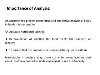 An accurate and precise quantitative and qualitative analysis of lipids
in foods is important for
 Accurate nutritional labeling,
 Determination of whether the food meets the standard of
identity,
 To ensure that the product meets manufacturing specifications.
Inaccuracies in analysis may prove costly for manufacturers and
could result in a product of undesirable quality and functionality.
Importance of Analysis:
 