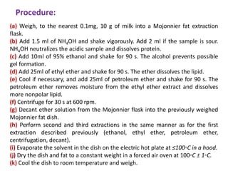 Procedure:
(a) Weigh, to the nearest 0.1mg, 10 g of milk into a Mojonnier fat extraction
flask.
(b) Add 1.5 ml of NH4OH and shake vigorously. Add 2 ml if the sample is sour.
NH4OH neutralizes the acidic sample and dissolves protein.
(c) Add 10ml of 95% ethanol and shake for 90 s. The alcohol prevents possible
gel formation.
(d) Add 25ml of ethyl ether and shake for 90 s. The ether dissolves the lipid.
(e) Cool if necessary, and add 25ml of petroleum ether and shake for 90 s. The
petroleum ether removes moisture from the ethyl ether extract and dissolves
more nonpolar lipid.
(f) Centrifuge for 30 s at 600 rpm.
(g) Decant ether solution from the Mojonnier flask into the previously weighed
Mojonnier fat dish.
(h) Perform second and third extractions in the same manner as for the first
extraction described previously (ethanol, ethyl ether, petroleum ether,
centrifugation, decant).
(i) Evaporate the solvent in the dish on the electric hot plate at ≤100◦C in a hood.
(j) Dry the dish and fat to a constant weight in a forced air oven at 100◦C ± 1◦C.
(k) Cool the dish to room temperature and weigh.
 