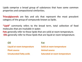 Lipids comprise a broad group of substances that have some common
properties and compositional similarities.
Triacylglycerols are fats and oils that represent the most prevalent
category of the group of compounds known as lipids.
“Lipid” commonly refers to the broad term, total collection of food
molecules that are insoluble in water.
Fats generally refer to those lipids that are solid at room temperature.
Oils generally refer to those lipids that are liquid at room temperature.
Oil Fat
Liquid at room temperature Solid at room temperature
Plant source Animal source
Unsaturated Fatty acids Saturated at room temperature
 