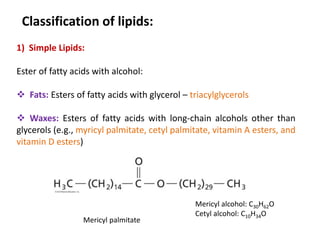 Classification of lipids:
1) Simple Lipids:
Ester of fatty acids with alcohol:
 Fats: Esters of fatty acids with glycerol – triacylglycerols
 Waxes: Esters of fatty acids with long-chain alcohols other than
glycerols (e.g., myricyl palmitate, cetyl palmitate, vitamin A esters, and
vitamin D esters)
Mericyl palmitate
Mericyl alcohol: C30H62O
Cetyl alcohol: C10H34O
 