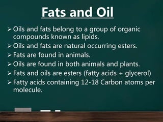  Oils and fats belong to a group of organic
compounds known as lipids.
 Oils and fats are natural occurring esters.
 Fats are found in animals.
 Oils are found in both animals and plants.
 Fats and oils are esters (fatty acids + glycerol)
 Fatty acids containing 12-18 Carbon atoms per
molecule.
Fats and Oil
 