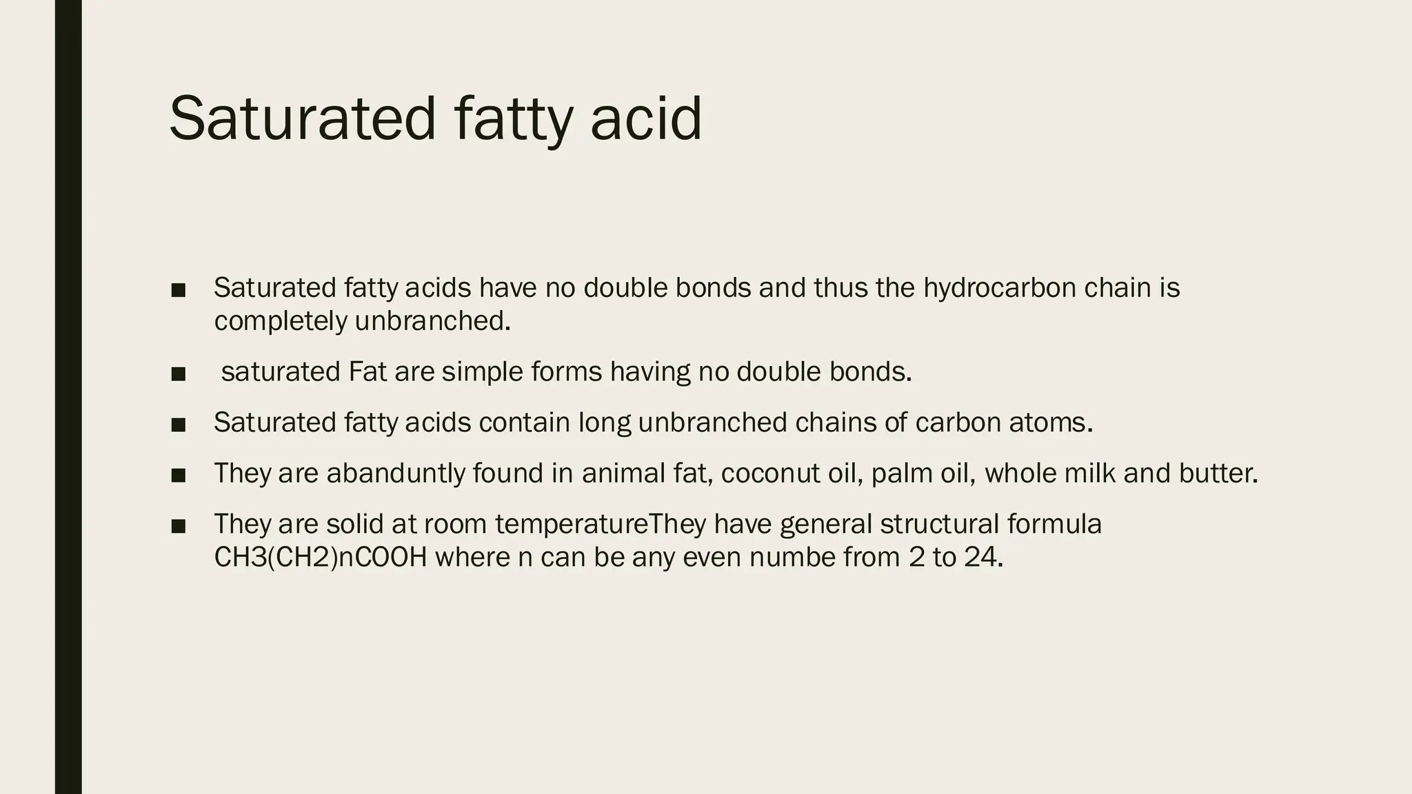 Saturated fatty acid
■ Saturated fatty acids have no double bonds and thus the hydrocarbon chain is
completely unbranched.
■ saturated Fat are simple forms having no double bonds.
■ Saturated fatty acids contain long unbranched chains of carbon atoms.
■ They are abanduntly found in animal fat, coconut oil, palm oil, whole milk and butter.
■ They are solid at room temperatureThey have general structural formula
CH3(CH2)nCOOH where n can be any even numbe from 2 to 24.
 
