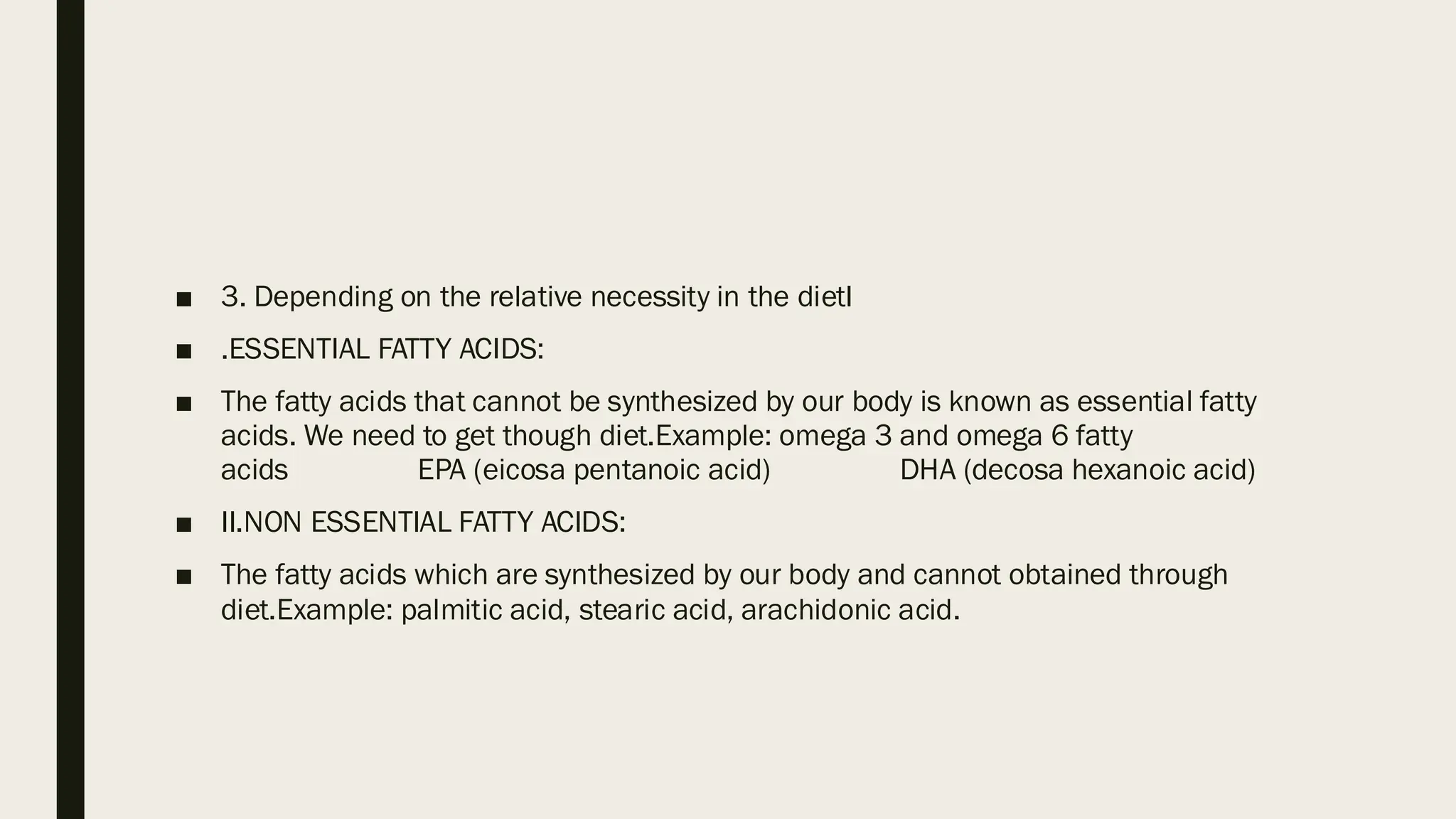 ■ 3. Depending on the relative necessity in the dietI
■ .ESSENTIAL FATTY ACIDS:
■ The fatty acids that cannot be synthesized by our body is known as essential fatty
acids. We need to get though diet.Example: omega 3 and omega 6 fatty
acids EPA (eicosa pentanoic acid) DHA (decosa hexanoic acid)
■ II.NON ESSENTIAL FATTY ACIDS:
■ The fatty acids which are synthesized by our body and cannot obtained through
diet.Example: palmitic acid, stearic acid, arachidonic acid.
 